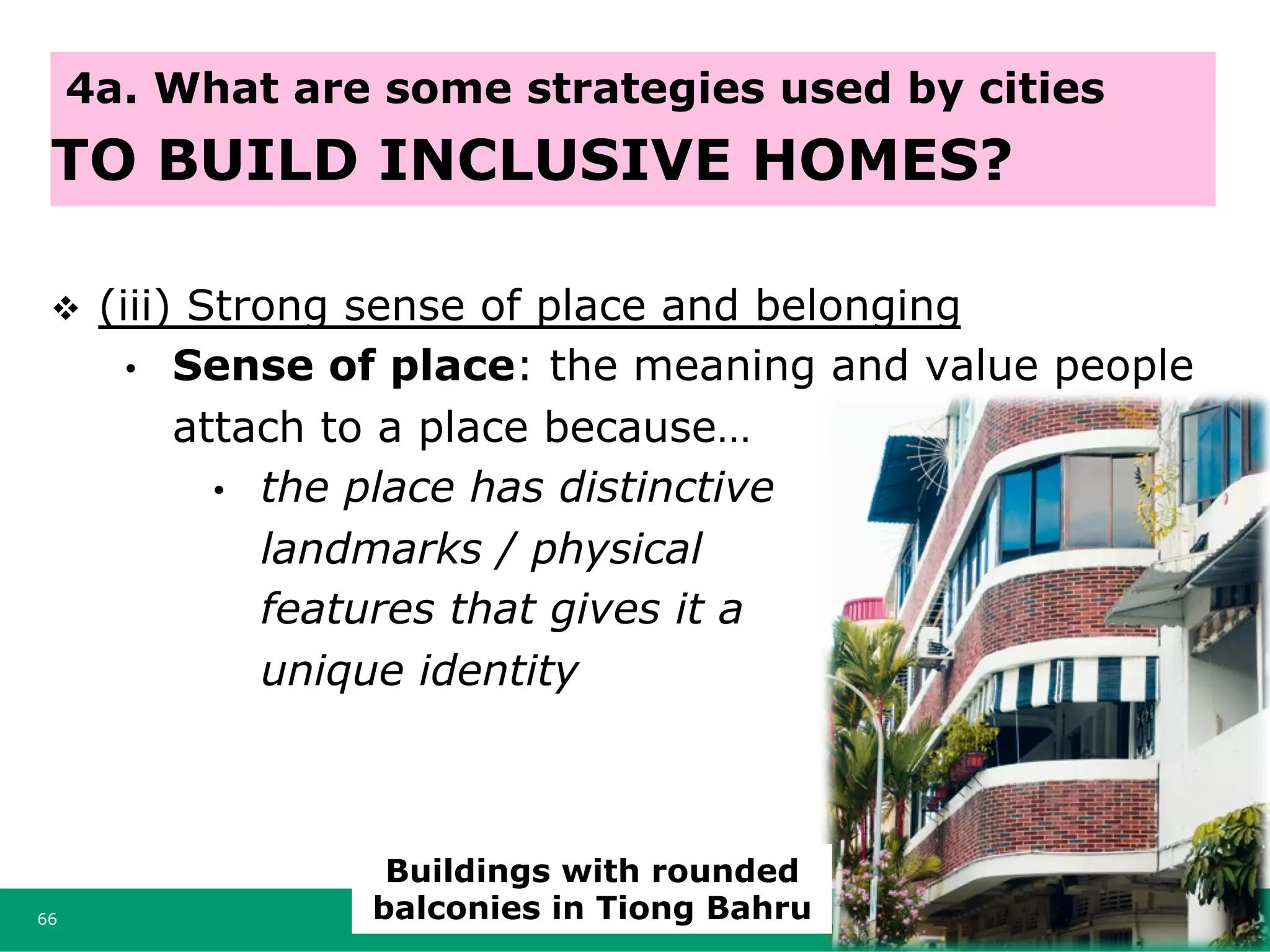 v  (iii) Strong sense of place and belonging
•  Sense of place: the meaning and value people
attach to a place because…
•  the place has distinctive
landmarks / physical
features that gives it a
unique identity
66
4a. What are some strategies used by cities
TO BUILD INCLUSIVE HOMES?
Buildings with rounded
balconies in Tiong Bahru
 