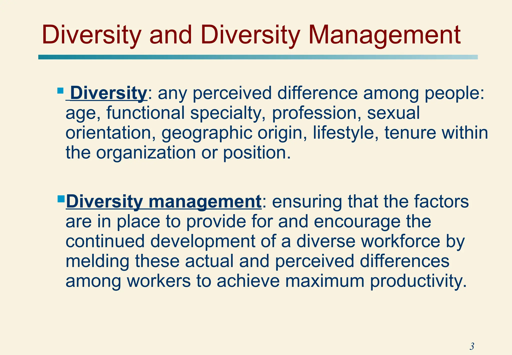 3
 Diversity: any perceived difference among people:
age, functional specialty, profession, sexual
orientation, geographic origin, lifestyle, tenure within
the organization or position.
Diversity management: ensuring that the factors
are in place to provide for and encourage the
continued development of a diverse workforce by
melding these actual and perceived differences
among workers to achieve maximum productivity.
Diversity and Diversity Management
 
