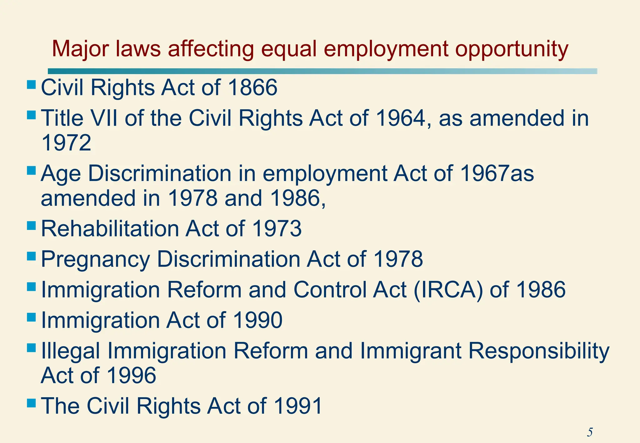 5
 Civil Rights Act of 1866
 Title VII of the Civil Rights Act of 1964, as amended in
1972
 Age Discrimination in employment Act of 1967as
amended in 1978 and 1986,
 Rehabilitation Act of 1973
 Pregnancy Discrimination Act of 1978
 Immigration Reform and Control Act (IRCA) of 1986
 Immigration Act of 1990
 Illegal Immigration Reform and Immigrant Responsibility
Act of 1996
 The Civil Rights Act of 1991
Major laws affecting equal employment opportunity
 