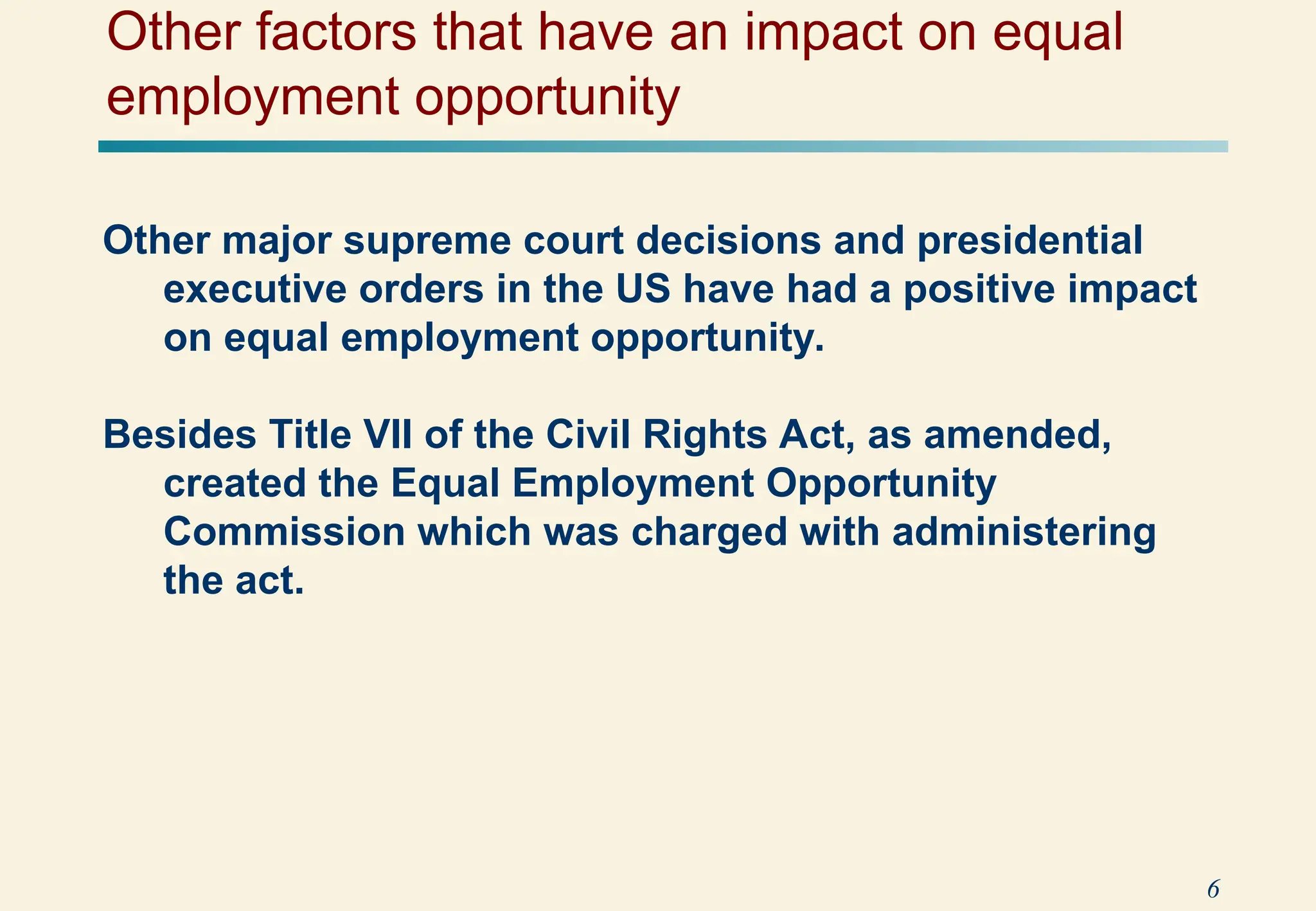 6
Other major supreme court decisions and presidential
executive orders in the US have had a positive impact
on equal employment opportunity.
Besides Title VII of the Civil Rights Act, as amended,
created the Equal Employment Opportunity
Commission which was charged with administering
the act.
Other factors that have an impact on equal
employment opportunity
 