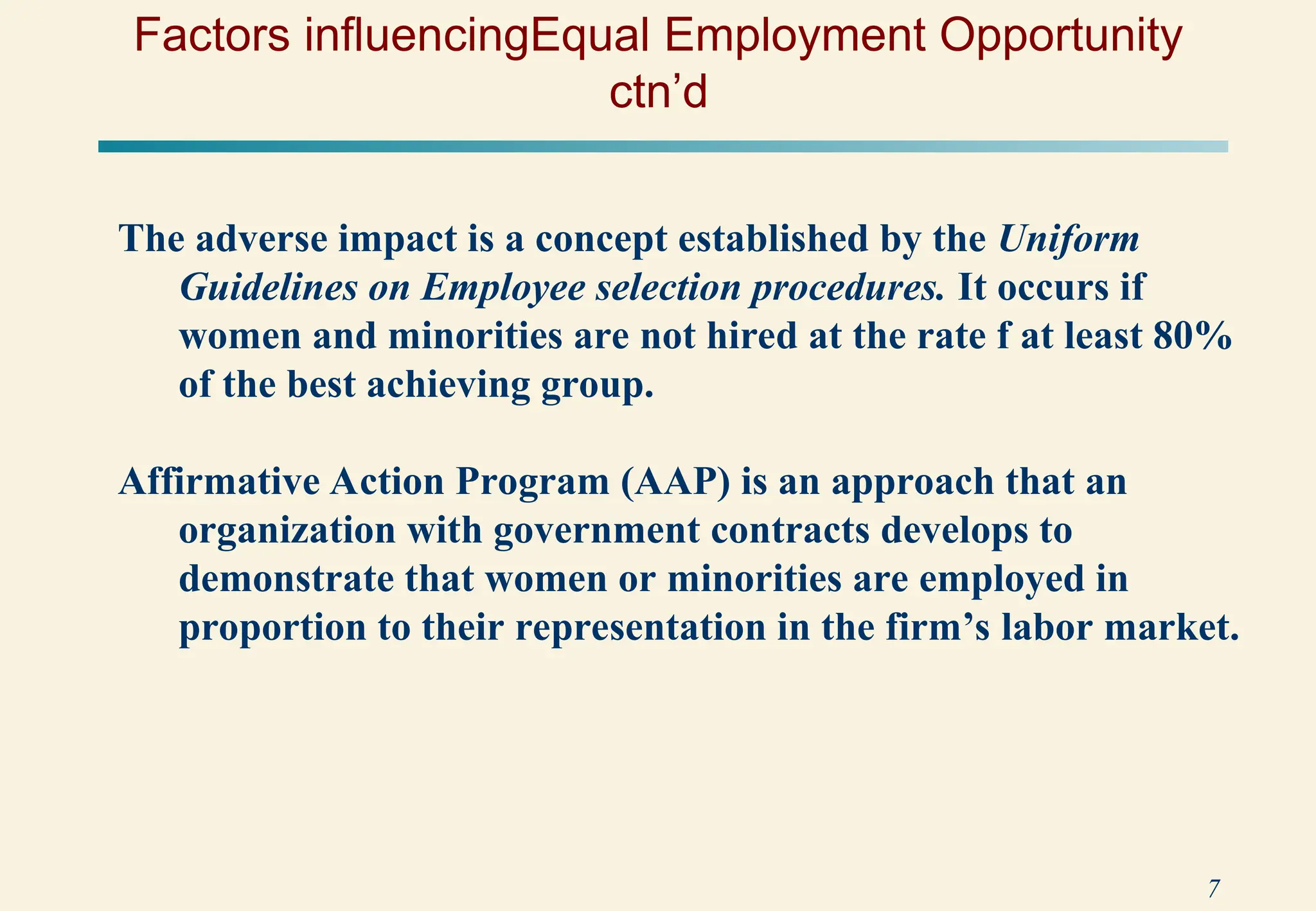 7
Factors influencingEqual Employment Opportunity
ctn’d
The adverse impact is a concept established by the Uniform
Guidelines on Employee selection procedures. It occurs if
women and minorities are not hired at the rate f at least 80%
of the best achieving group.
Affirmative Action Program (AAP) is an approach that an
organization with government contracts develops to
demonstrate that women or minorities are employed in
proportion to their representation in the firm’s labor market.
 