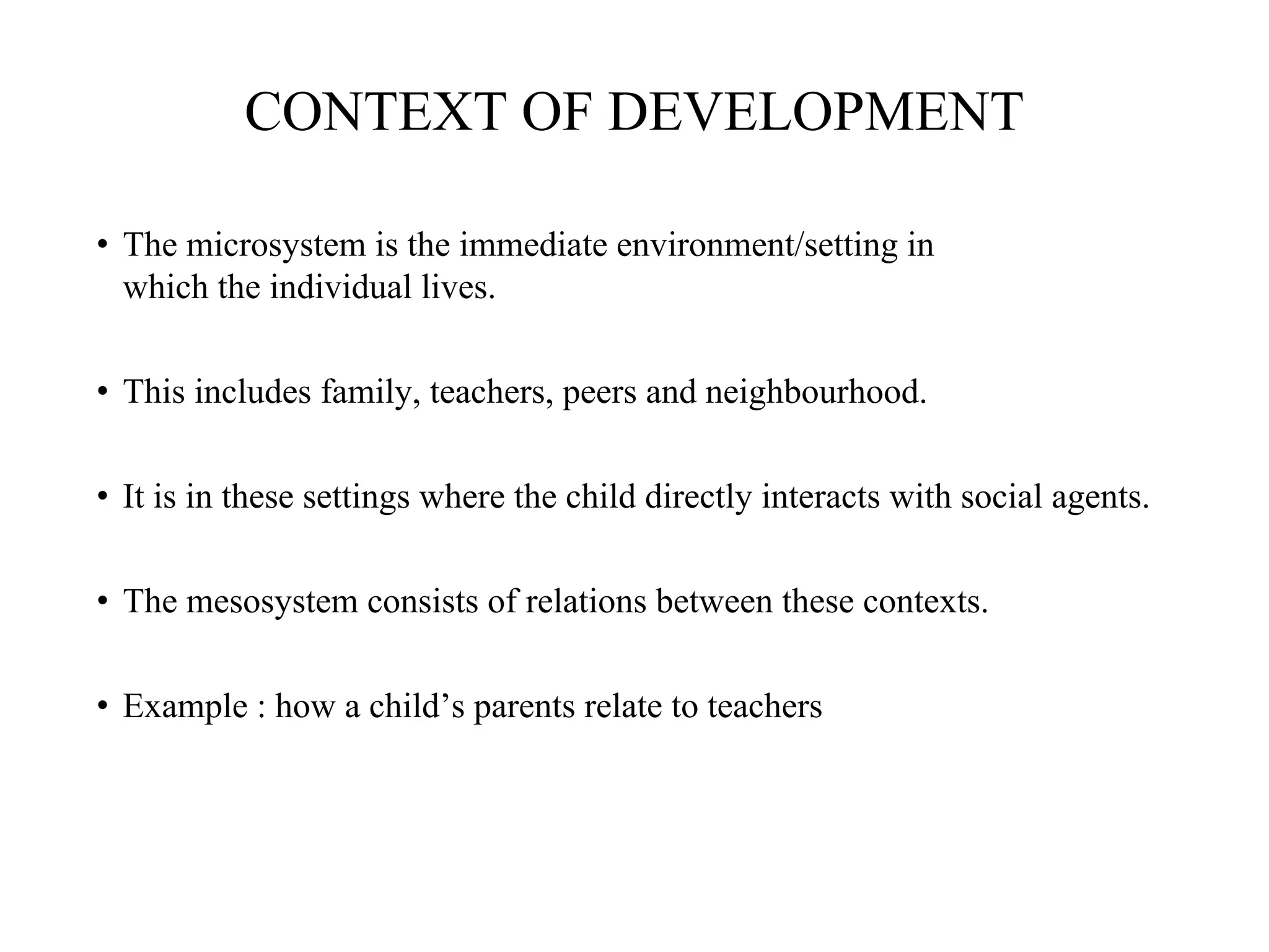 CONTEXT OF DEVELOPMENT
• The microsystem is the immediate environment/setting in
which the individual lives.
• This includes family, teachers, peers and neighbourhood.
• It is in these settings where the child directly interacts with social agents.
• The mesosystem consists of relations between these contexts.
• Example : how a child’s parents relate to teachers
 