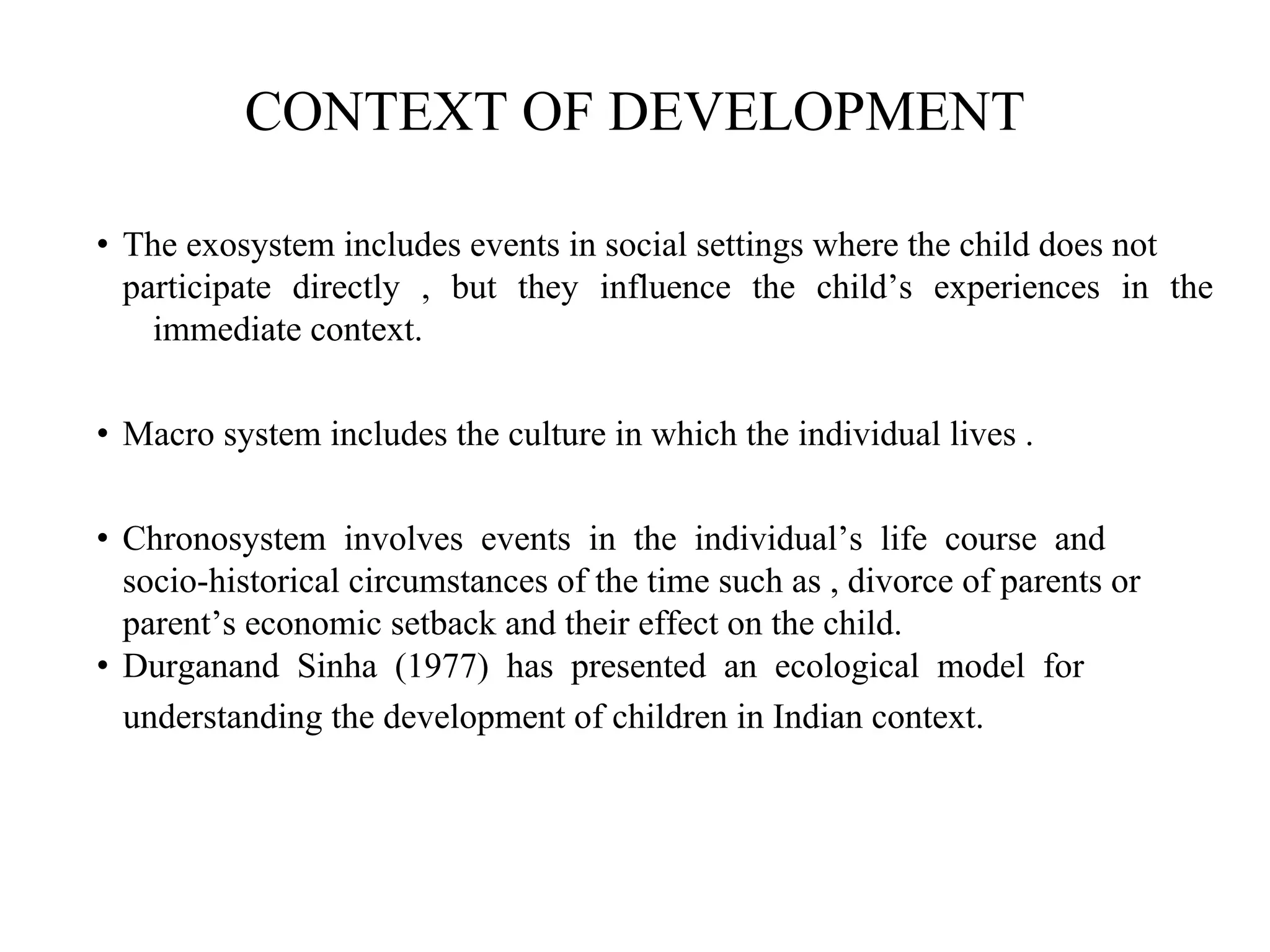 CONTEXT OF DEVELOPMENT
• The exosystem includes events in social settings where the child does not
participate directly , but they influence the child’s experiences in the
immediate context.
• Macro system includes the culture in which the individual lives .
• Chronosystem involves events in the individual’s life course and
socio-historical circumstances of the time such as , divorce of parents or
parent’s economic setback and their effect on the child.
• Durganand Sinha (1977) has presented an ecological model for
understanding the development of children in Indian context.
 