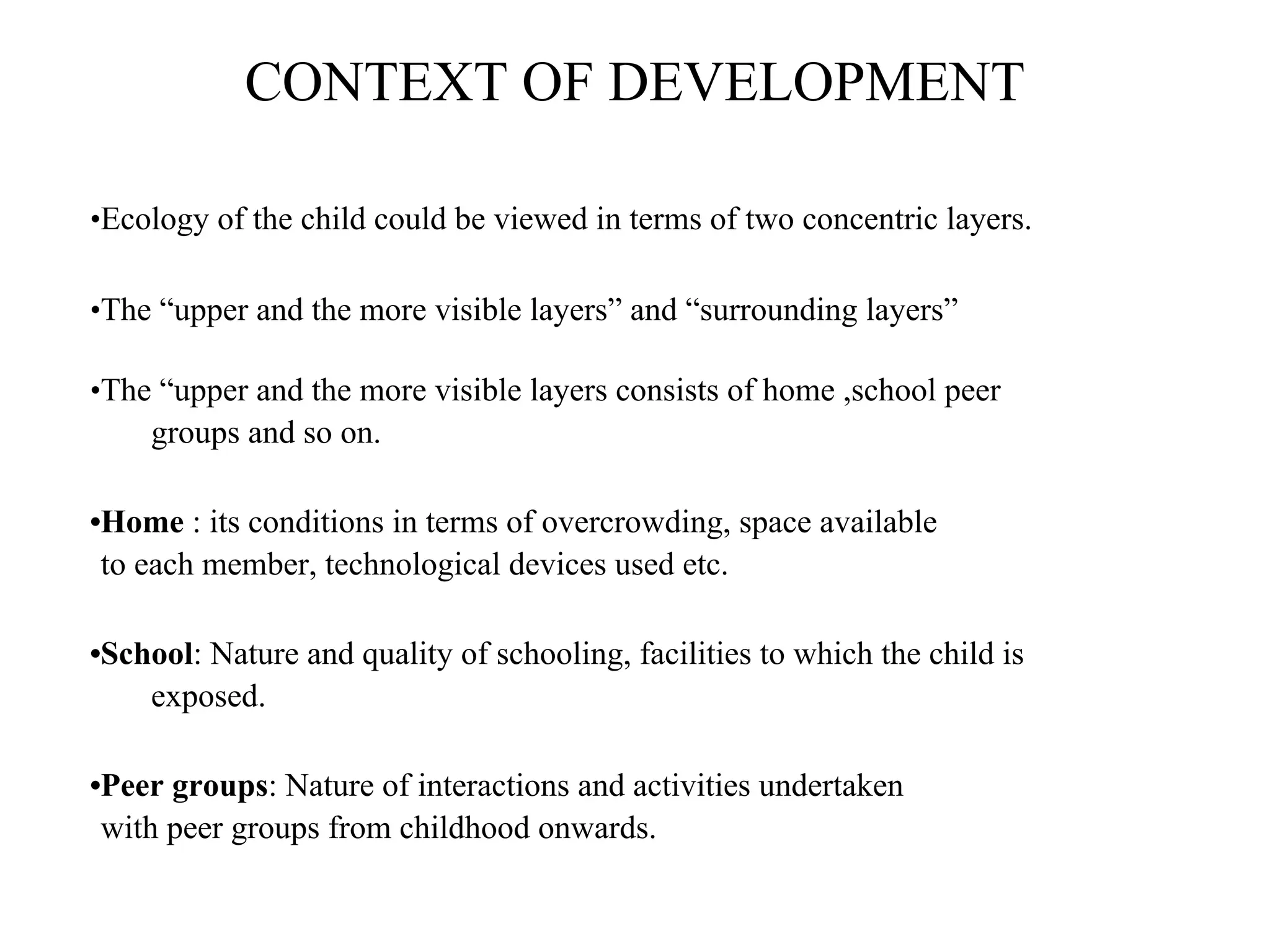 CONTEXT OF DEVELOPMENT
•Ecology of the child could be viewed in terms of two concentric layers.
•The “upper and the more visible layers” and “surrounding layers”
•The “upper and the more visible layers consists of home ,school peer
groups and so on.
•Home : its conditions in terms of overcrowding, space available
to each member, technological devices used etc.
•School: Nature and quality of schooling, facilities to which the child is
exposed.
•Peer groups: Nature of interactions and activities undertaken
with peer groups from childhood onwards.
 