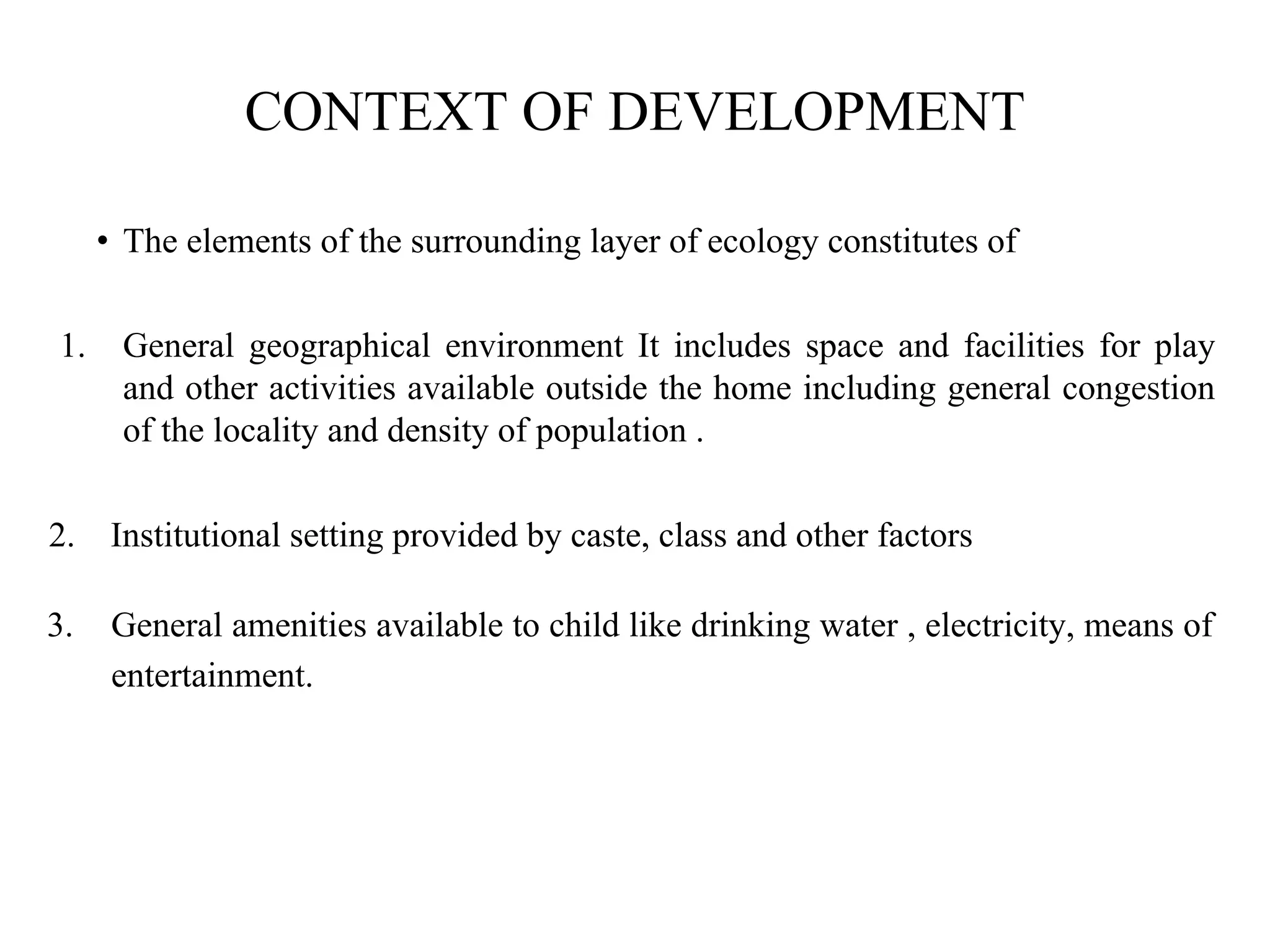CONTEXT OF DEVELOPMENT
• The elements of the surrounding layer of ecology constitutes of
1. General geographical environment It includes space and facilities for play
and other activities available outside the home including general congestion
of the locality and density of population .
2. Institutional setting provided by caste, class and other factors
3. General amenities available to child like drinking water , electricity, means of
entertainment.
 