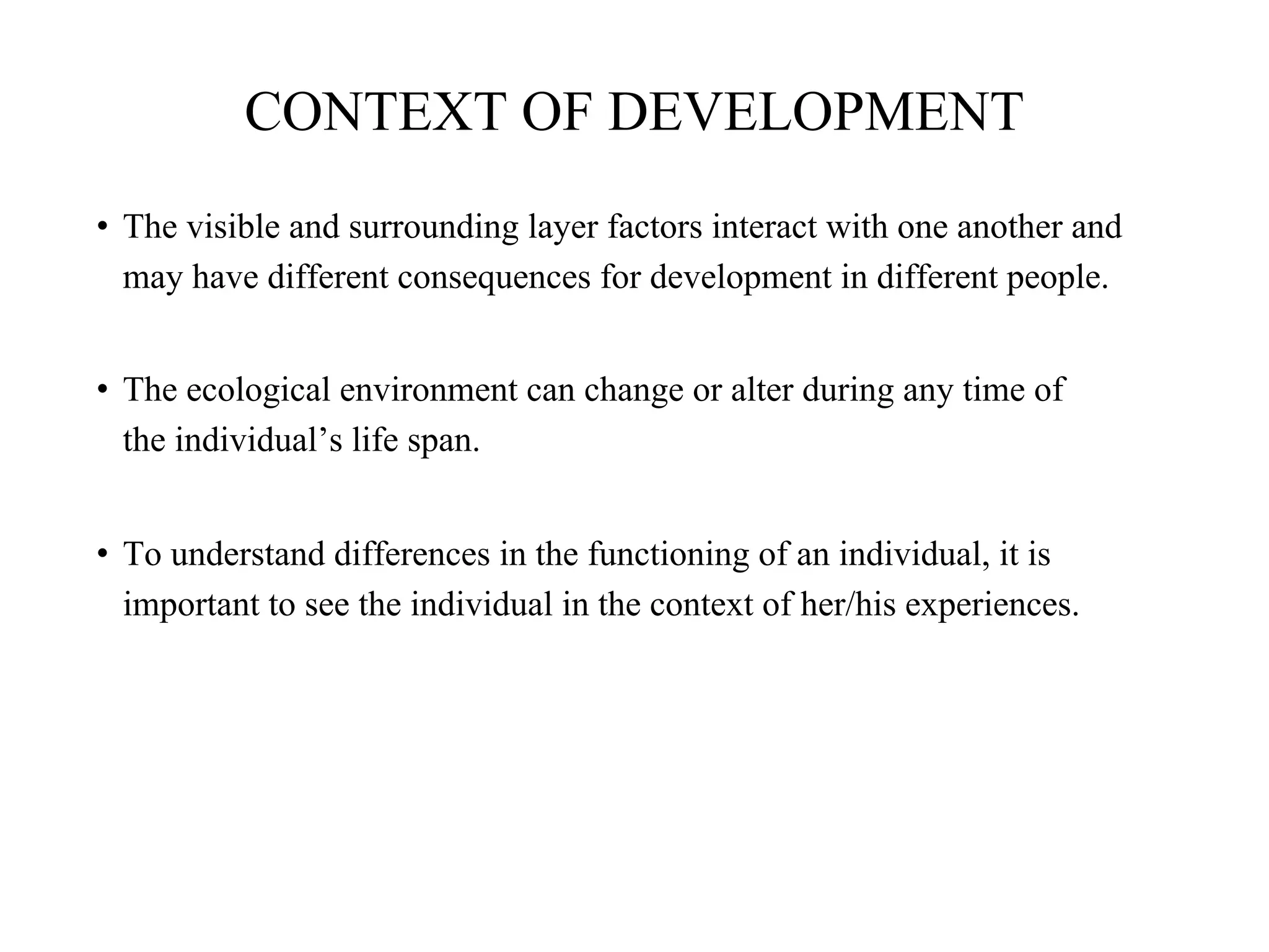 CONTEXT OF DEVELOPMENT
• The visible and surrounding layer factors interact with one another and
may have different consequences for development in different people.
• The ecological environment can change or alter during any time of
the individual’s life span.
• To understand differences in the functioning of an individual, it is
important to see the individual in the context of her/his experiences.
 