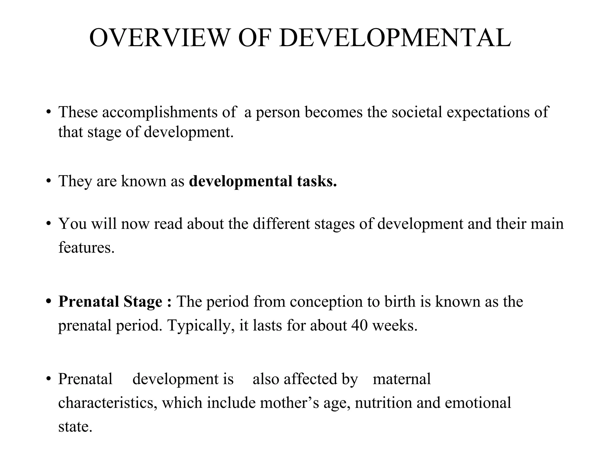 OVERVIEW OF DEVELOPMENTAL
• These accomplishments of a person becomes the societal expectations of
that stage of development.
• They are known as developmental tasks.
• You will now read about the different stages of development and their main
features.
• Prenatal Stage : The period from conception to birth is known as the
prenatal period. Typically, it lasts for about 40 weeks.
• Prenatal development is also affected by maternal
characteristics, which include mother’s age, nutrition and emotional
state.
 