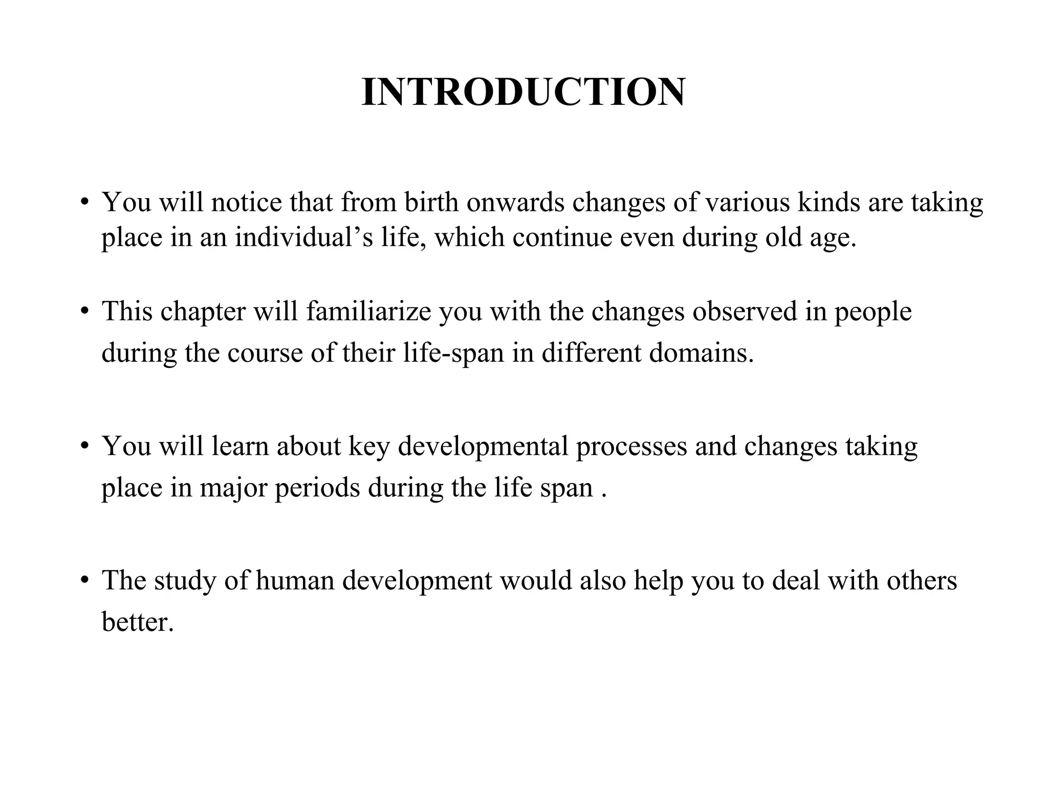 INTRODUCTION
• You will notice that from birth onwards changes of various kinds are taking
place in an individual’s life, which continue even during old age.
• This chapter will familiarize you with the changes observed in people
during the course of their life-span in different domains.
• You will learn about key developmental processes and changes taking
place in major periods during the life span .
• The study of human development would also help you to deal with others
better.
 