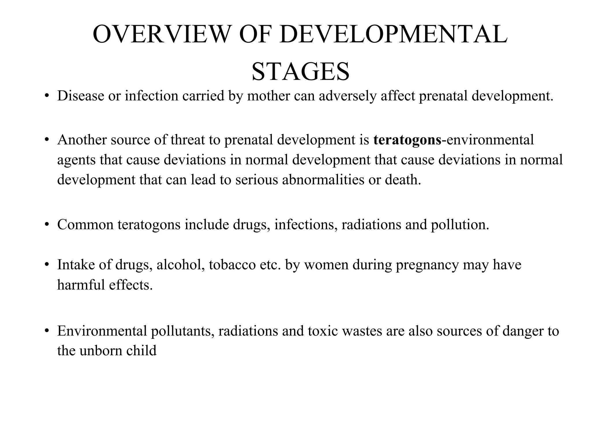 OVERVIEW OF DEVELOPMENTAL
STAGES
• Disease or infection carried by mother can adversely affect prenatal development.
• Another source of threat to prenatal development is teratogons-environmental
agents that cause deviations in normal development that cause deviations in normal
development that can lead to serious abnormalities or death.
• Common teratogons include drugs, infections, radiations and pollution.
• Intake of drugs, alcohol, tobacco etc. by women during pregnancy may have
harmful effects.
• Environmental pollutants, radiations and toxic wastes are also sources of danger to
the unborn child
 