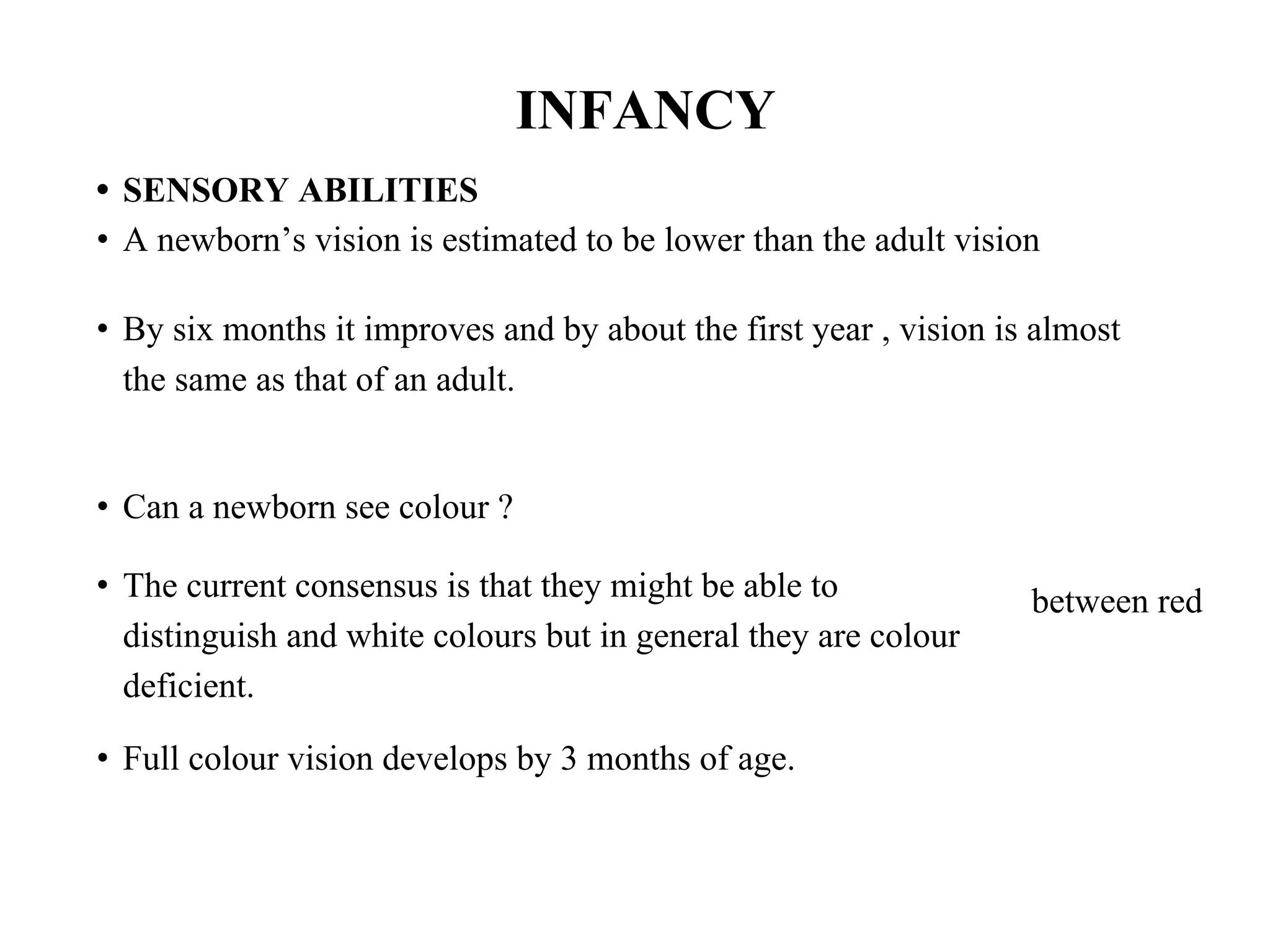 INFANCY
• SENSORY ABILITIES
• A newborn’s vision is estimated to be lower than the adult vision
• By six months it improves and by about the first year , vision is almost
the same as that of an adult.
• Can a newborn see colour ?
• The current consensus is that they might be able to
distinguish and white colours but in general they are colour
deficient.
• Full colour vision develops by 3 months of age.
between red
 