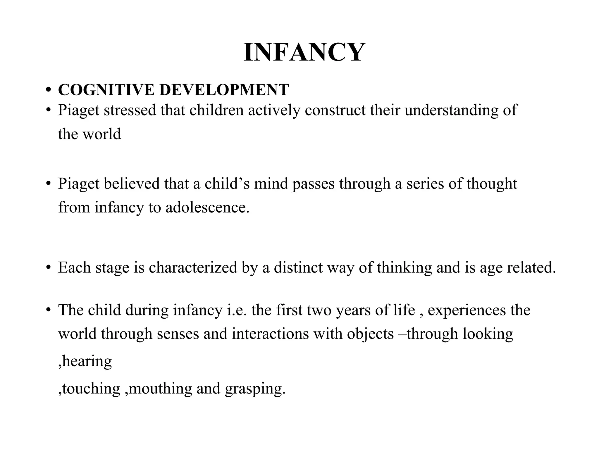 INFANCY
• COGNITIVE DEVELOPMENT
• Piaget stressed that children actively construct their understanding of
the world
• Piaget believed that a child’s mind passes through a series of thought
from infancy to adolescence.
• Each stage is characterized by a distinct way of thinking and is age related.
• The child during infancy i.e. the first two years of life , experiences the
world through senses and interactions with objects –through looking
,hearing
,touching ,mouthing and grasping.
 