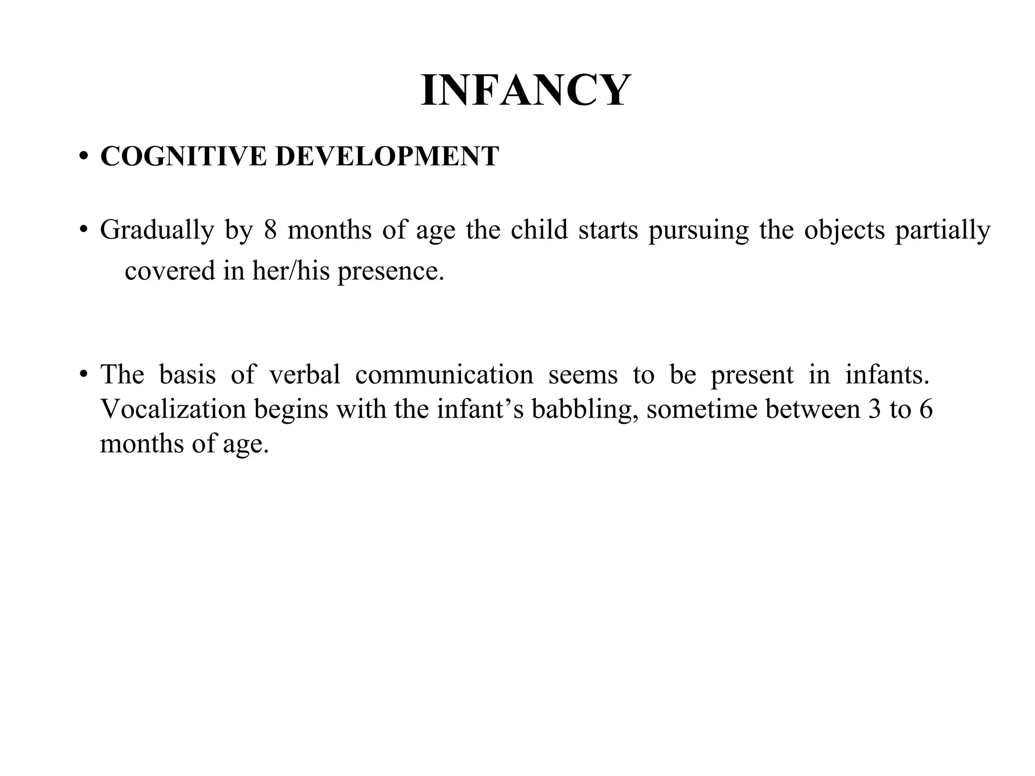 INFANCY
• COGNITIVE DEVELOPMENT
• Gradually by 8 months of age the child starts pursuing the objects partially
covered in her/his presence.
• The basis of verbal communication seems to be present in infants.
Vocalization begins with the infant’s babbling, sometime between 3 to 6
months of age.
 