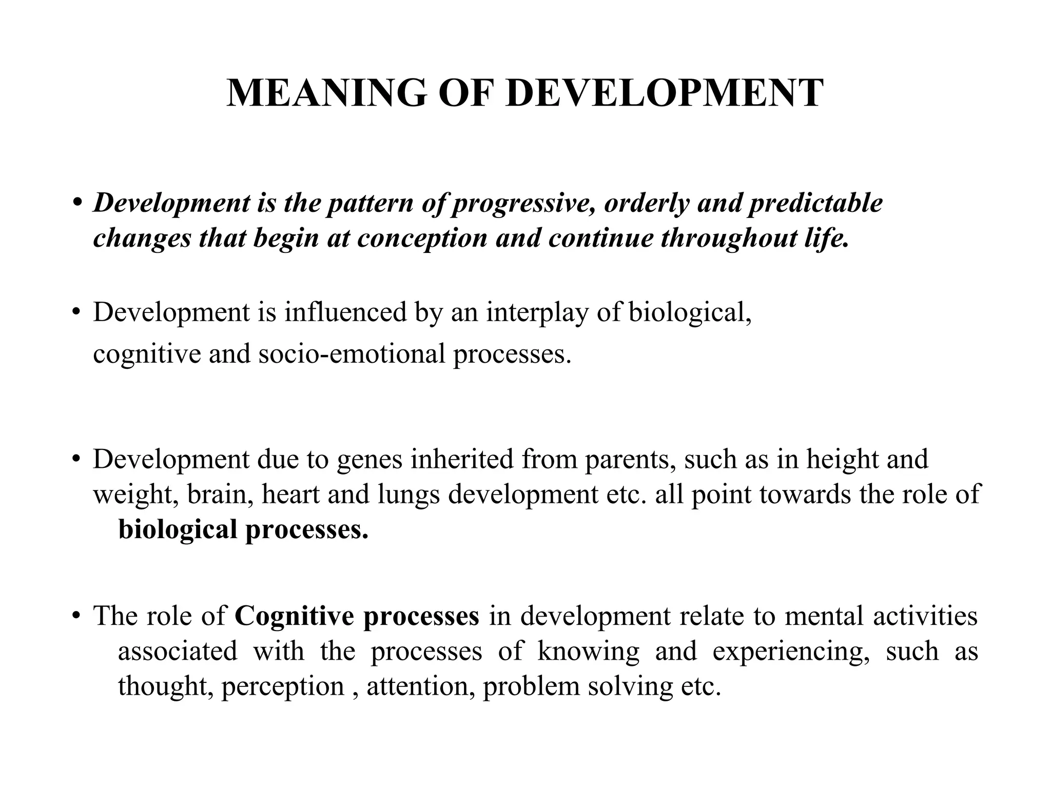 MEANING OF DEVELOPMENT
• Development is the pattern of progressive, orderly and predictable
changes that begin at conception and continue throughout life.
• Development is influenced by an interplay of biological,
cognitive and socio-emotional processes.
• Development due to genes inherited from parents, such as in height and
weight, brain, heart and lungs development etc. all point towards the role of
biological processes.
• The role of Cognitive processes in development relate to mental activities
associated with the processes of knowing and experiencing, such as
thought, perception , attention, problem solving etc.
 