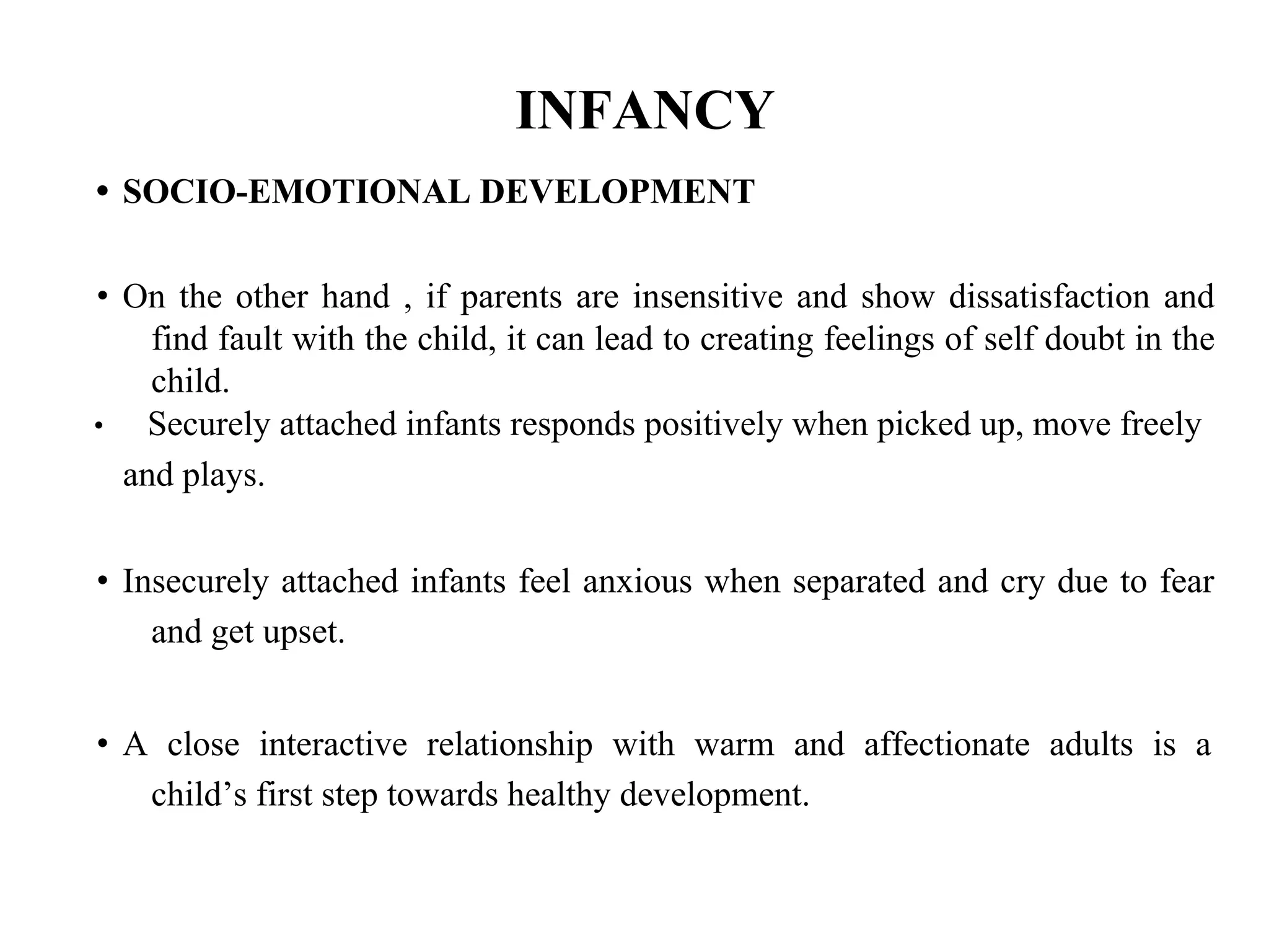 INFANCY
• SOCIO-EMOTIONAL DEVELOPMENT
• On the other hand , if parents are insensitive and show dissatisfaction and
find fault with the child, it can lead to creating feelings of self doubt in the
child.
• Securely attached infants responds positively when picked up, move freely
and plays.
• Insecurely attached infants feel anxious when separated and cry due to fear
and get upset.
• A close interactive relationship with warm and affectionate adults is a
child’s first step towards healthy development.
 
