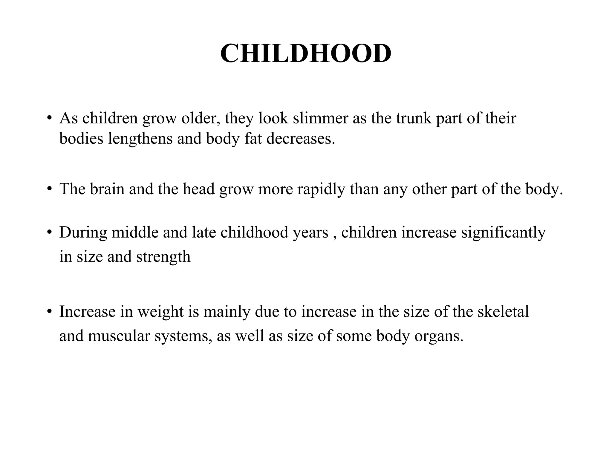 CHILDHOOD
• As children grow older, they look slimmer as the trunk part of their
bodies lengthens and body fat decreases.
• The brain and the head grow more rapidly than any other part of the body.
• During middle and late childhood years , children increase significantly
in size and strength
• Increase in weight is mainly due to increase in the size of the skeletal
and muscular systems, as well as size of some body organs.
 