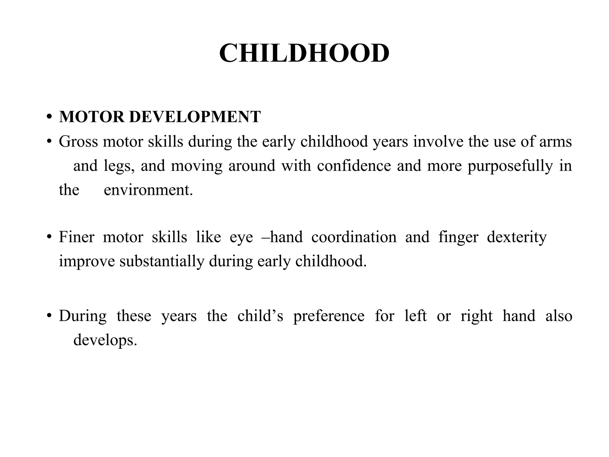 CHILDHOOD
• MOTOR DEVELOPMENT
• Gross motor skills during the early childhood years involve the use of arms
and legs, and moving around with confidence and more purposefully in
the environment.
• Finer motor skills like eye –hand coordination and finger dexterity
improve substantially during early childhood.
• During these years the child’s preference for left or right hand also
develops.
 