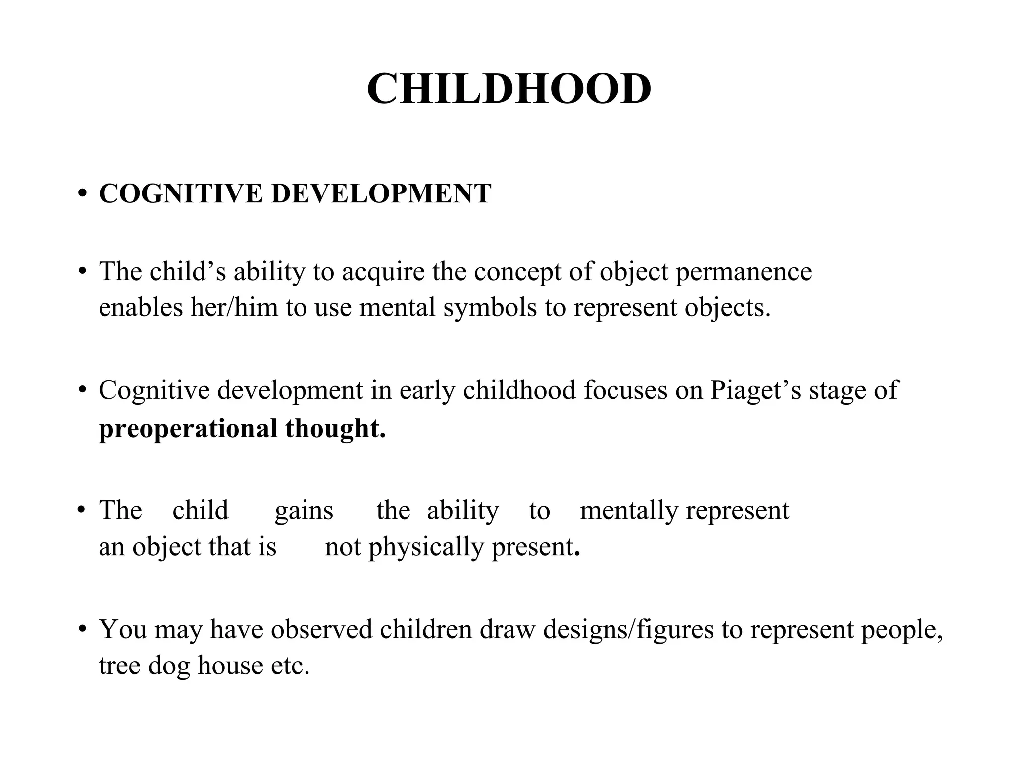 CHILDHOOD
• COGNITIVE DEVELOPMENT
• The child’s ability to acquire the concept of object permanence
enables her/him to use mental symbols to represent objects.
• Cognitive development in early childhood focuses on Piaget’s stage of
preoperational thought.
• The child gains the ability to mentally represent
an object that is not physically present.
• You may have observed children draw designs/figures to represent people,
tree dog house etc.
 