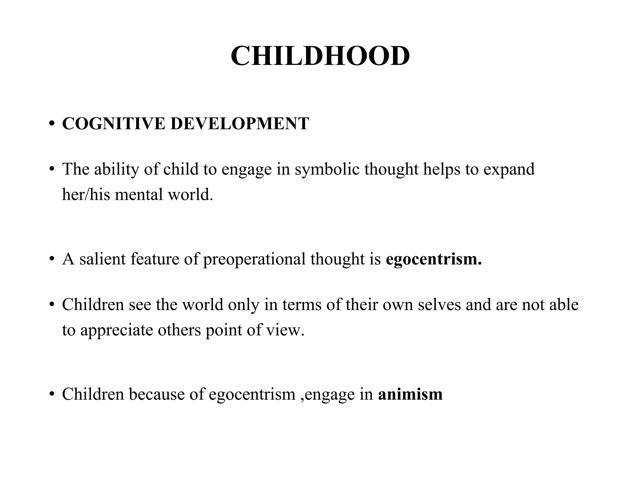 CHILDHOOD
• COGNITIVE DEVELOPMENT
• The ability of child to engage in symbolic thought helps to expand
her/his mental world.
• A salient feature of preoperational thought is egocentrism.
• Children see the world only in terms of their own selves and are not able
to appreciate others point of view.
• Children because of egocentrism ,engage in animism
 