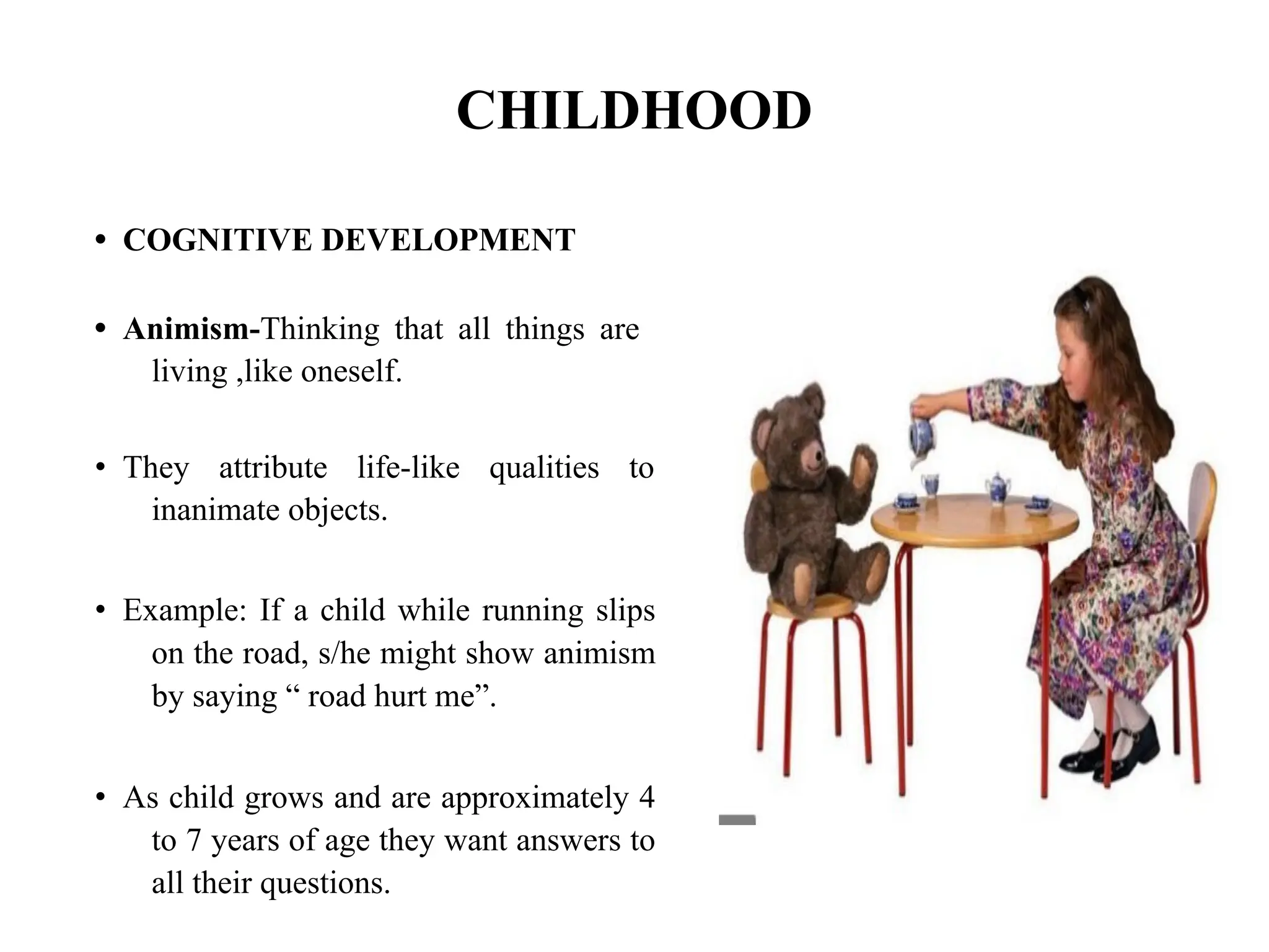 CHILDHOOD
• COGNITIVE DEVELOPMENT
• Animism-Thinking that all things are
living ,like oneself.
• They attribute life-like qualities to
inanimate objects.
• Example: If a child while running slips
on the road, s/he might show animism
by saying “ road hurt me”.
• As child grows and are approximately 4
to 7 years of age they want answers to
all their questions.
 