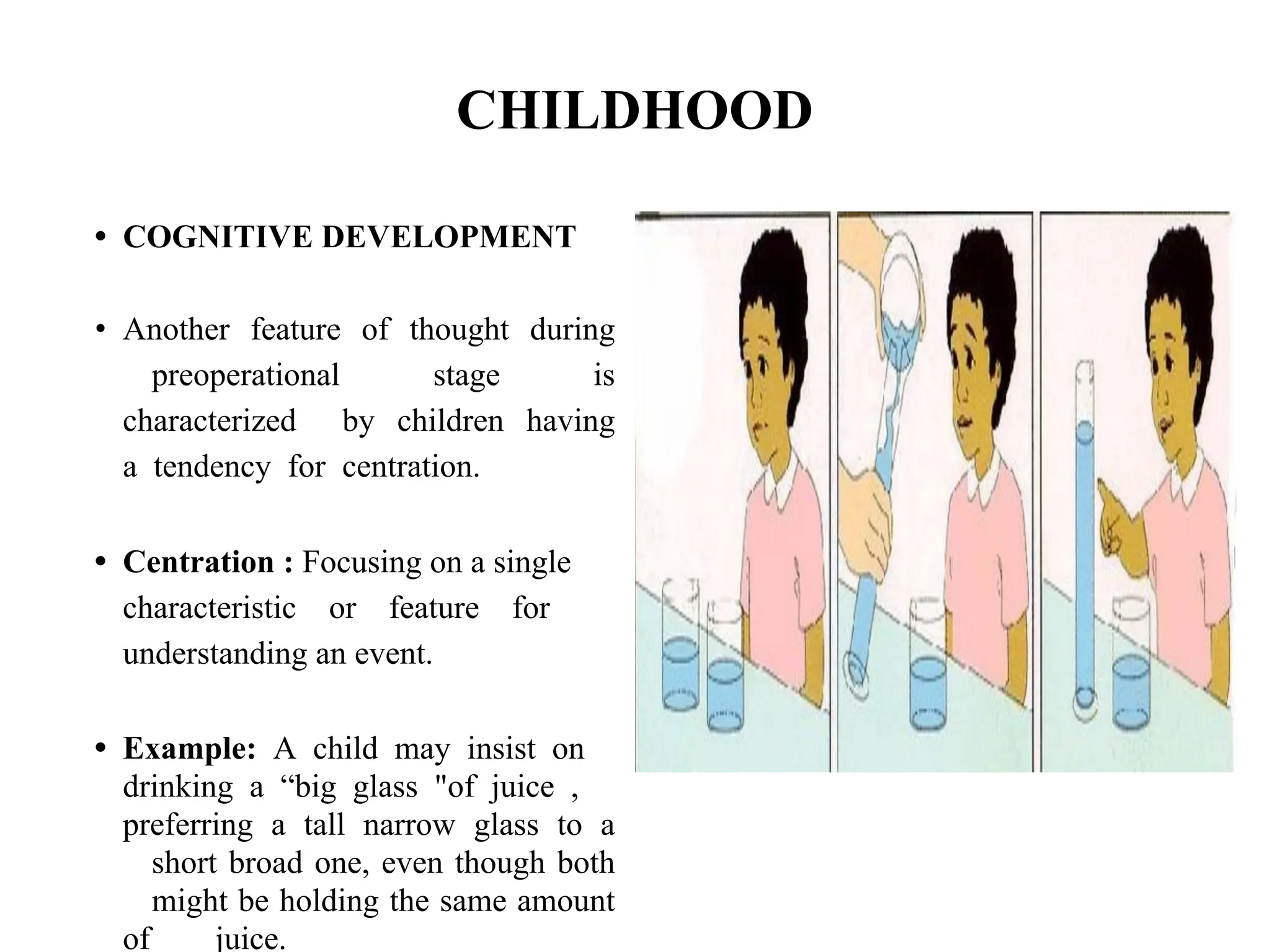 CHILDHOOD
• COGNITIVE DEVELOPMENT
• Another feature of thought during
preoperational stage is
characterized by children having
a tendency for centration.
• Centration : Focusing on a single
characteristic or feature for
understanding an event.
• Example: A child may insist on
drinking a “big glass "of juice ,
preferring a tall narrow glass to a
short broad one, even though both
might be holding the same amount
of juice.
 