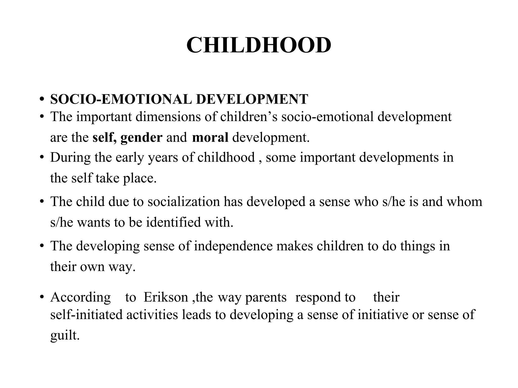 CHILDHOOD
• SOCIO-EMOTIONAL DEVELOPMENT
• The important dimensions of children’s socio-emotional development
are the self, gender and moral development.
• During the early years of childhood , some important developments in
the self take place.
• The child due to socialization has developed a sense who s/he is and whom
s/he wants to be identified with.
• The developing sense of independence makes children to do things in
their own way.
• According to Erikson ,the way parents respond to their
self-initiated activities leads to developing a sense of initiative or sense of
guilt.
 