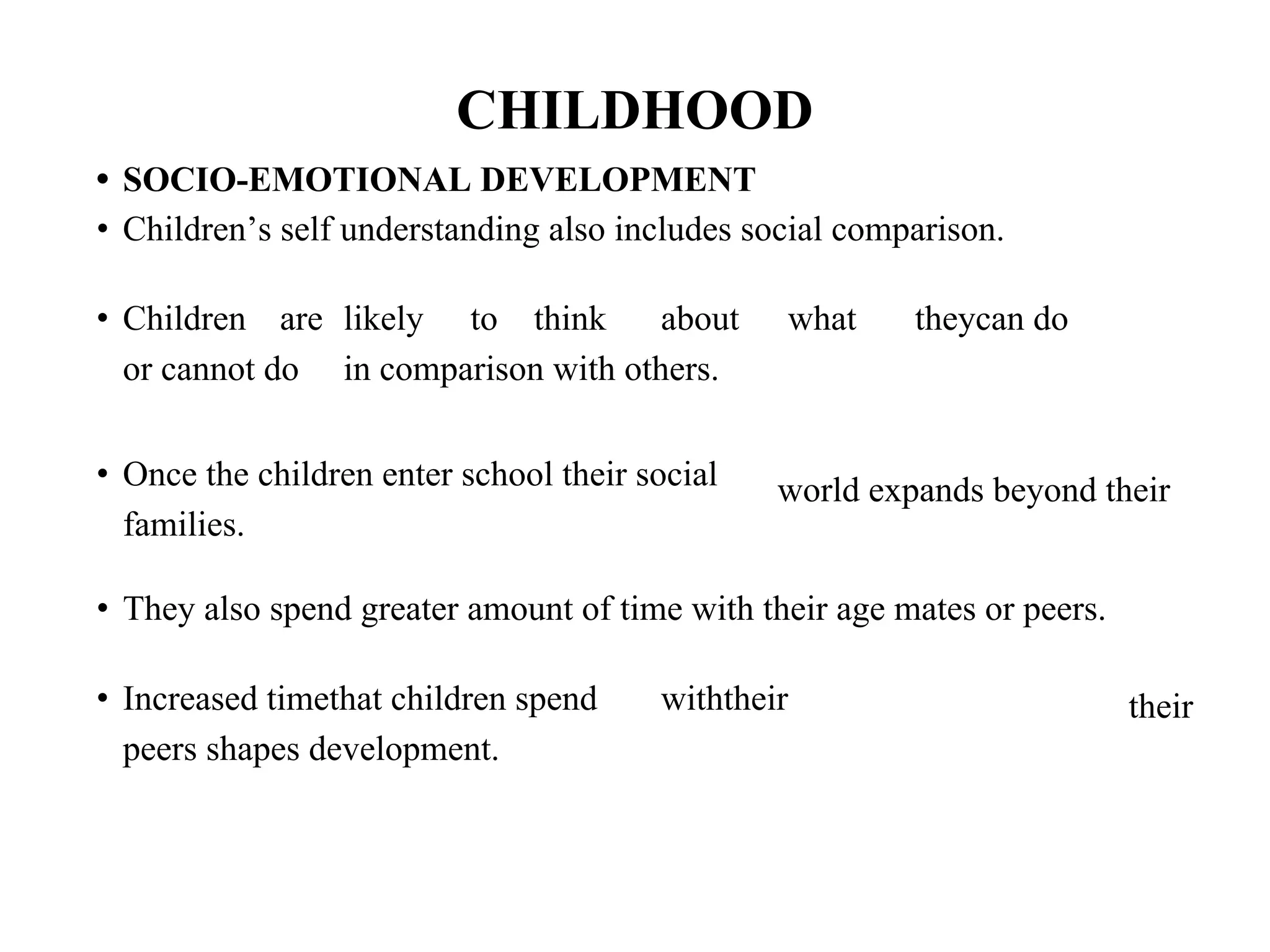 CHILDHOOD
• SOCIO-EMOTIONAL DEVELOPMENT
• Children’s self understanding also includes social comparison.
• Children are likely to think about what theycan do
or cannot do in comparison with others.
• Once the children enter school their social
families.
world expands beyond their
• They also spend greater amount of time with their age mates or peers.
• Increased timethat children spend withtheir
peers shapes development.
their
 