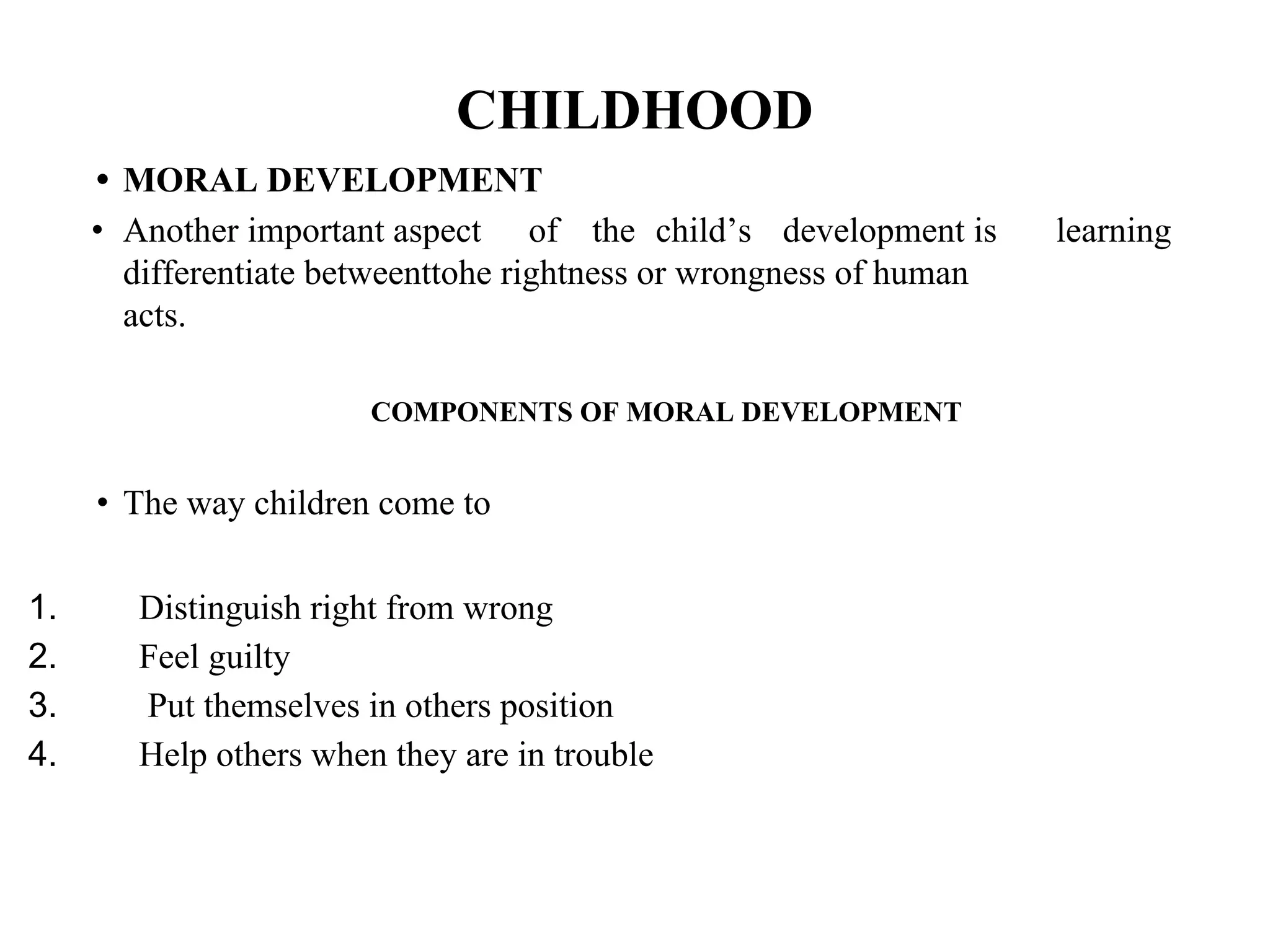 CHILDHOOD
• MORAL DEVELOPMENT
• Another important aspect of the child’s development is
differentiate betweenttohe rightness or wrongness of human
acts.
learning
COMPONENTS OF MORAL DEVELOPMENT
• The way children come to
1. Distinguish right from wrong
2. Feel guilty
3. Put themselves in others position
4. Help others when they are in trouble
 
