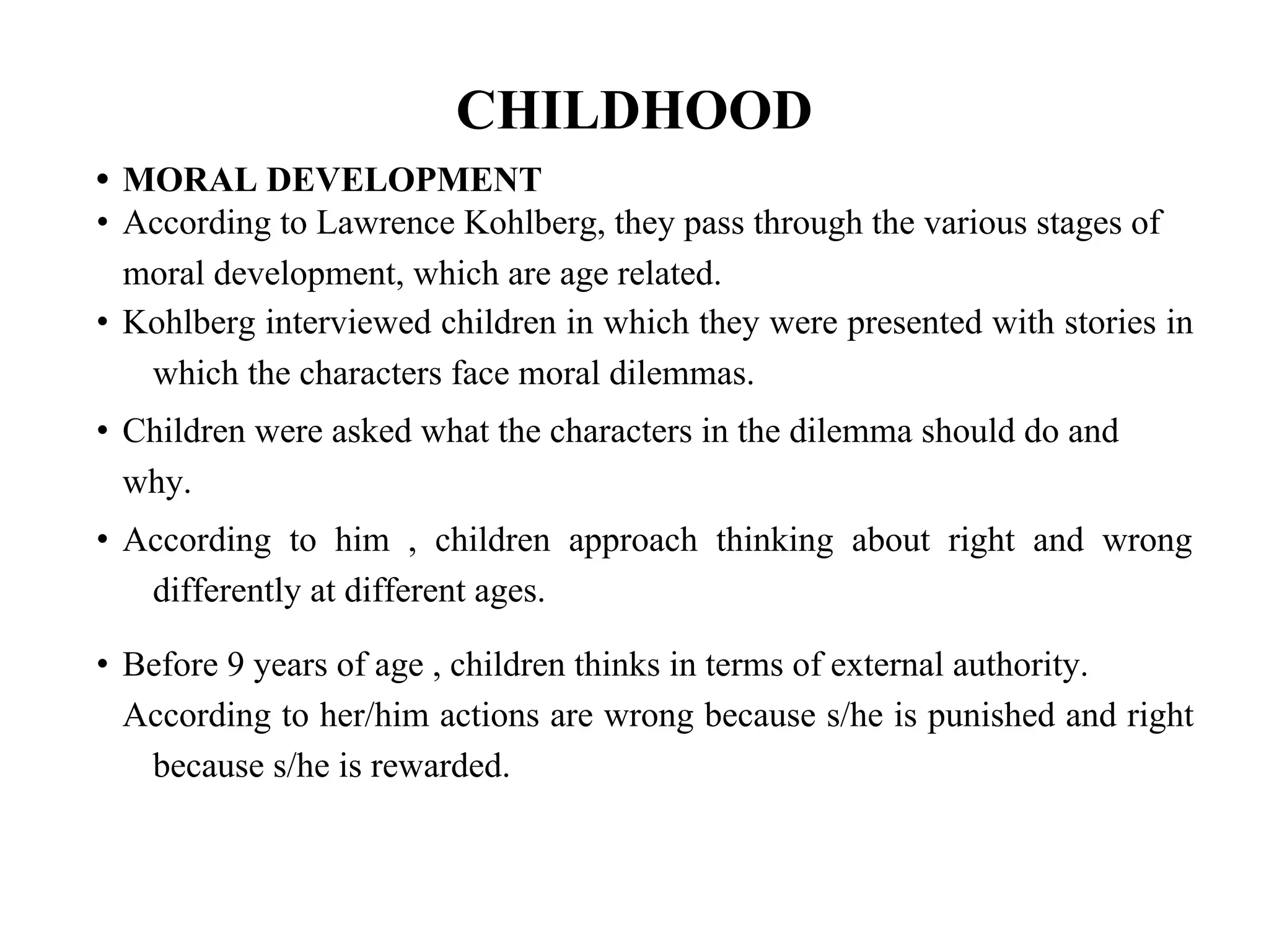 CHILDHOOD
• MORAL DEVELOPMENT
• According to Lawrence Kohlberg, they pass through the various stages of
moral development, which are age related.
• Kohlberg interviewed children in which they were presented with stories in
which the characters face moral dilemmas.
• Children were asked what the characters in the dilemma should do and
why.
• According to him , children approach thinking about right and wrong
differently at different ages.
• Before 9 years of age , children thinks in terms of external authority.
According to her/him actions are wrong because s/he is punished and right
because s/he is rewarded.
 
