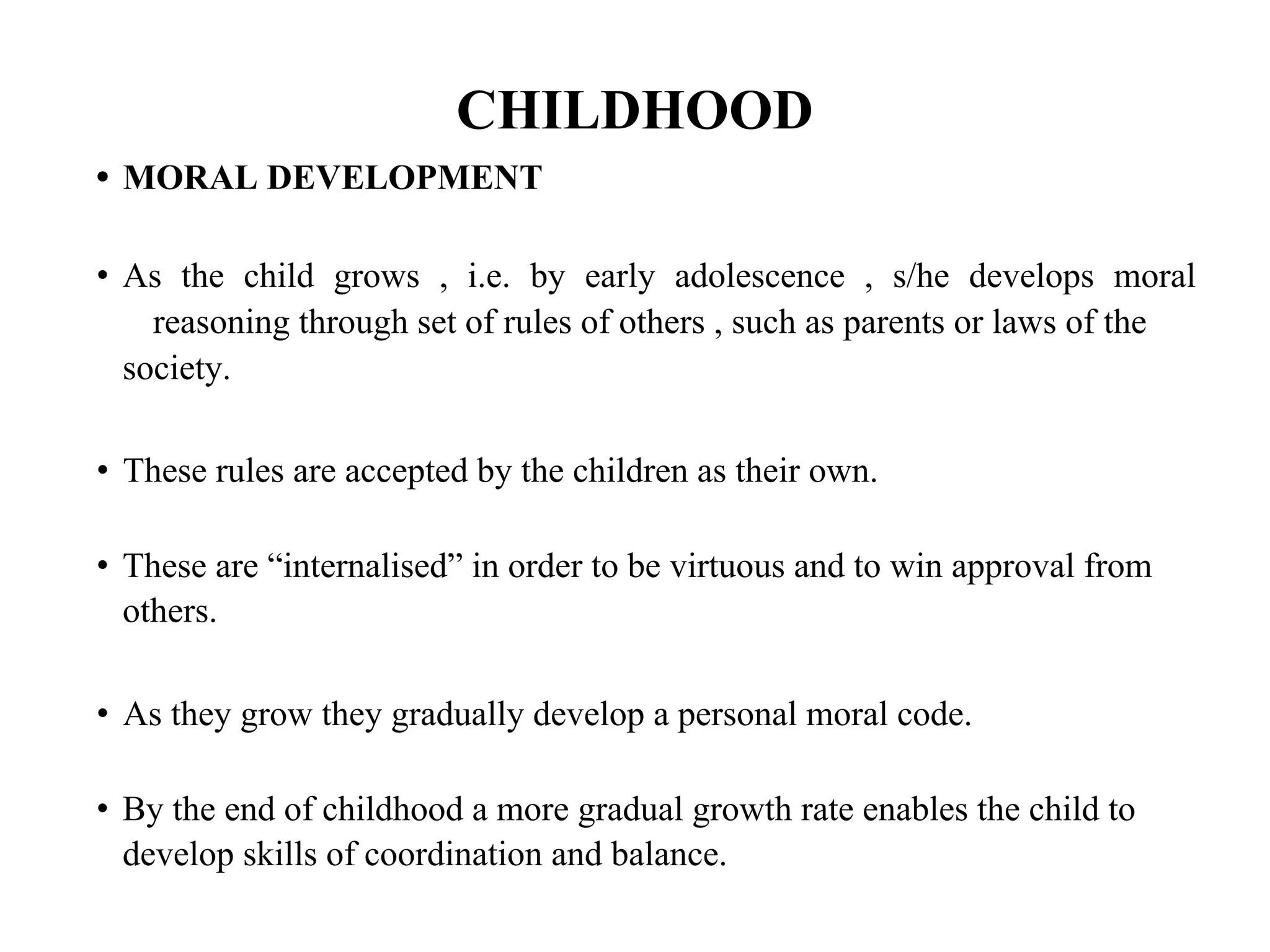 CHILDHOOD
• MORAL DEVELOPMENT
• As the child grows , i.e. by early adolescence , s/he develops moral
reasoning through set of rules of others , such as parents or laws of the
society.
• These rules are accepted by the children as their own.
• These are “internalised” in order to be virtuous and to win approval from
others.
• As they grow they gradually develop a personal moral code.
• By the end of childhood a more gradual growth rate enables the child to
develop skills of coordination and balance.
 