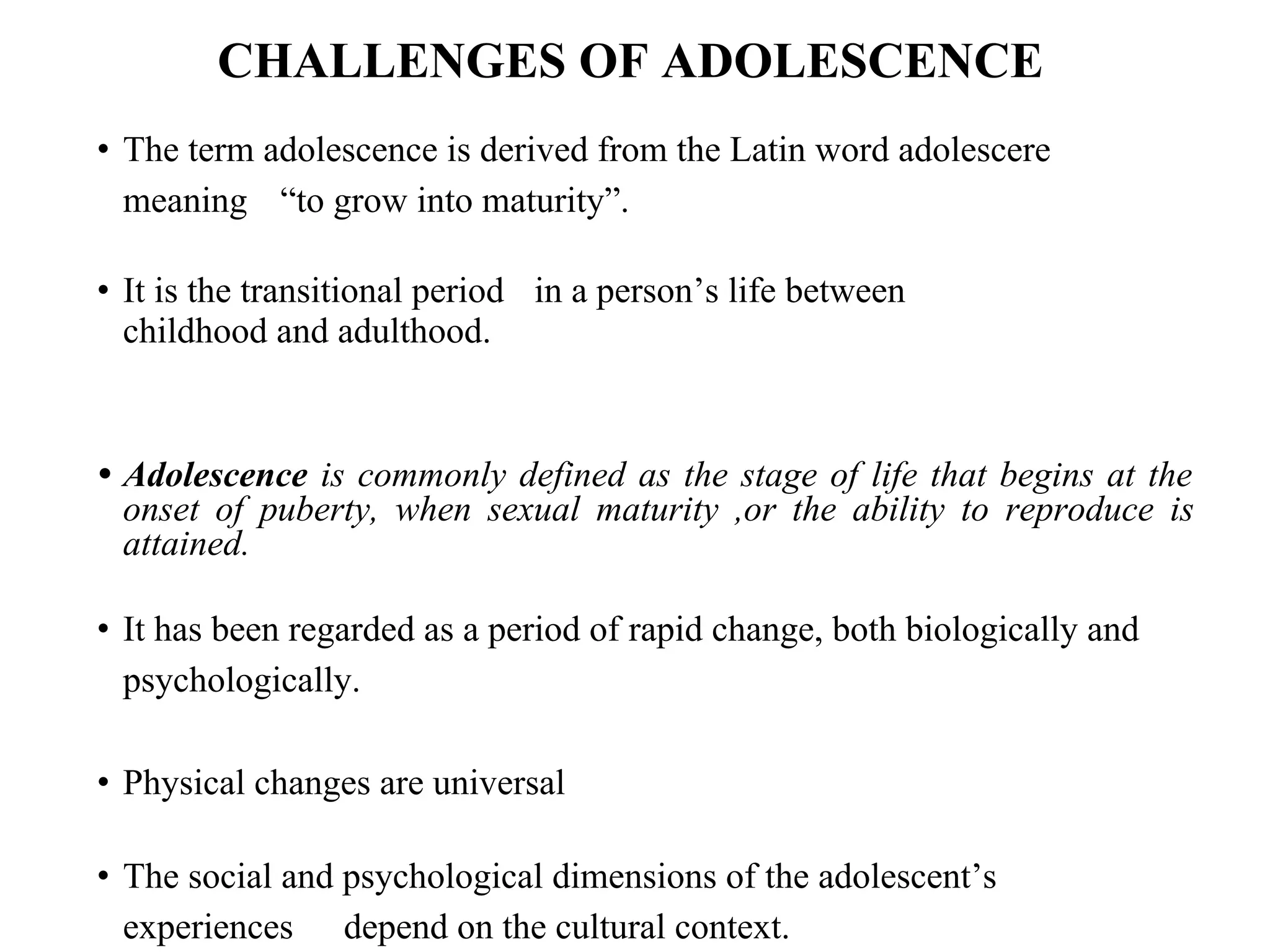 CHALLENGES OF ADOLESCENCE
• The term adolescence is derived from the Latin word adolescere
meaning “to grow into maturity”.
• It is the transitional period in a person’s life between
childhood and adulthood.
• Adolescence is commonly defined as the stage of life that begins at the
onset of puberty, when sexual maturity ,or the ability to reproduce is
attained.
• It has been regarded as a period of rapid change, both biologically and
psychologically.
• Physical changes are universal
• The social and psychological dimensions of the adolescent’s
experiences depend on the cultural context.
 