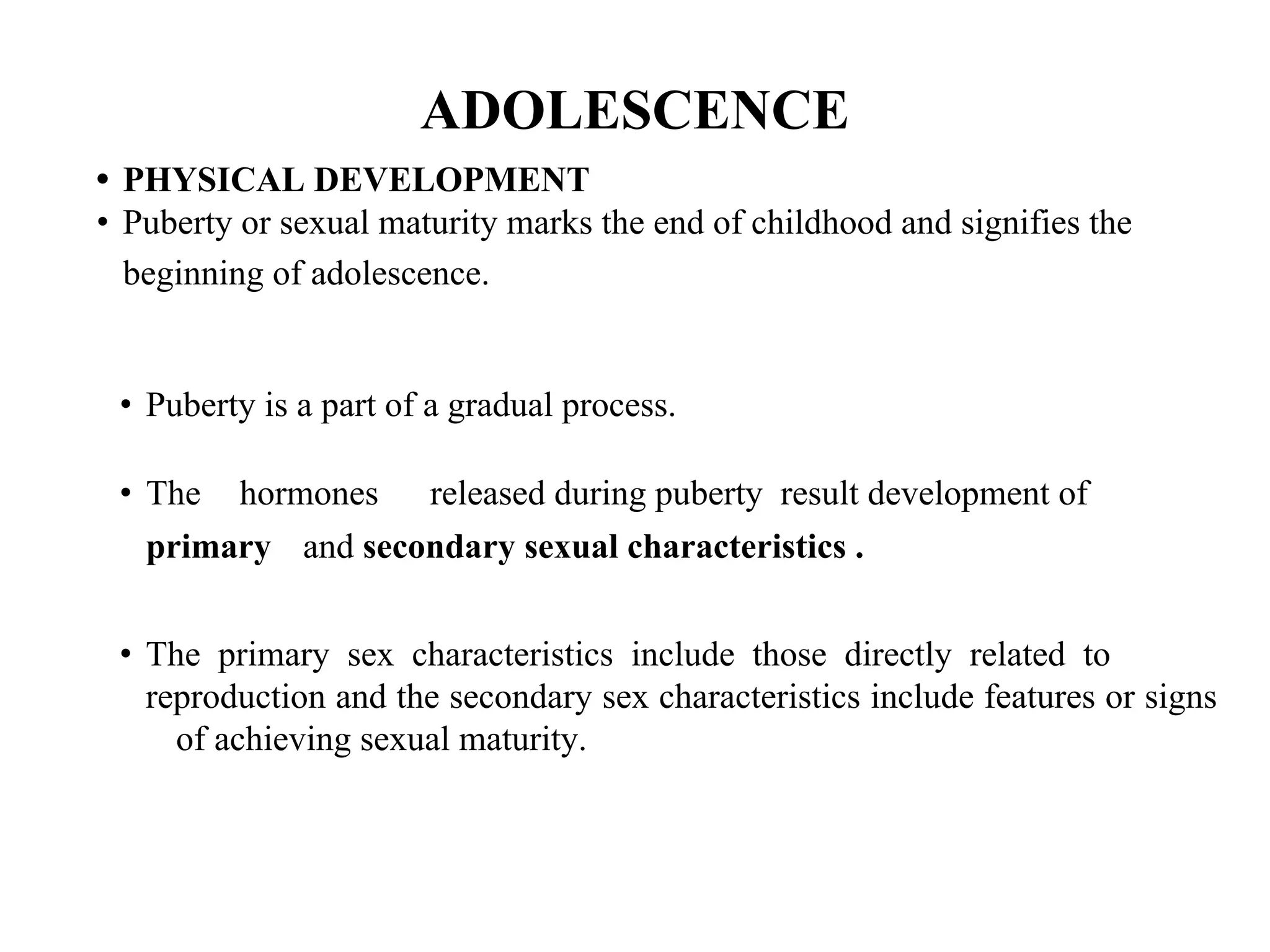 ADOLESCENCE
• PHYSICAL DEVELOPMENT
• Puberty or sexual maturity marks the end of childhood and signifies the
beginning of adolescence.
• Puberty is a part of a gradual process.
• The hormones released during puberty result development of
primary and secondary sexual characteristics .
• The primary sex characteristics include those directly related to
reproduction and the secondary sex characteristics include features or signs
of achieving sexual maturity.
 