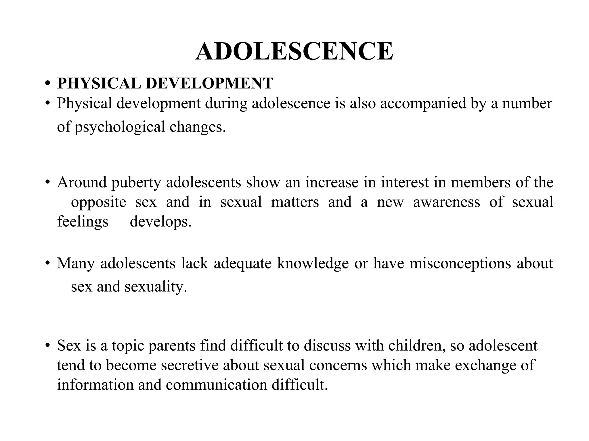 ADOLESCENCE
• PHYSICAL DEVELOPMENT
• Physical development during adolescence is also accompanied by a number
of psychological changes.
• Around puberty adolescents show an increase in interest in members of the
opposite sex and in sexual matters and a new awareness of sexual
feelings develops.
• Many adolescents lack adequate knowledge or have misconceptions about
sex and sexuality.
• Sex is a topic parents find difficult to discuss with children, so adolescent
tend to become secretive about sexual concerns which make exchange of
information and communication difficult.
 