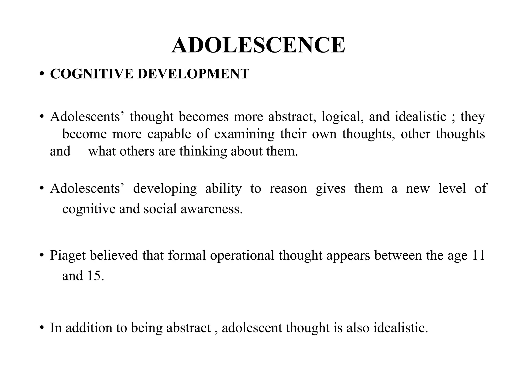 ADOLESCENCE
• COGNITIVE DEVELOPMENT
• Adolescents’ thought becomes more abstract, logical, and idealistic ; they
become more capable of examining their own thoughts, other thoughts
and what others are thinking about them.
• Adolescents’ developing ability to reason gives them a new level of
cognitive and social awareness.
• Piaget believed that formal operational thought appears between the age 11
and 15.
• In addition to being abstract , adolescent thought is also idealistic.
 