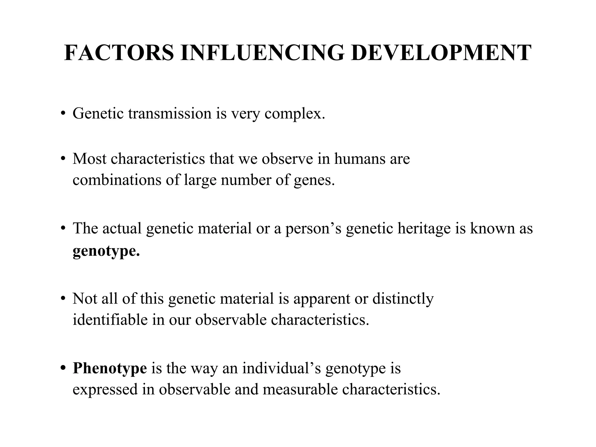 FACTORS INFLUENCING DEVELOPMENT
• Genetic transmission is very complex.
• Most characteristics that we observe in humans are
combinations of large number of genes.
• The actual genetic material or a person’s genetic heritage is known as
genotype.
• Not all of this genetic material is apparent or distinctly
identifiable in our observable characteristics.
• Phenotype is the way an individual’s genotype is
expressed in observable and measurable characteristics.
 