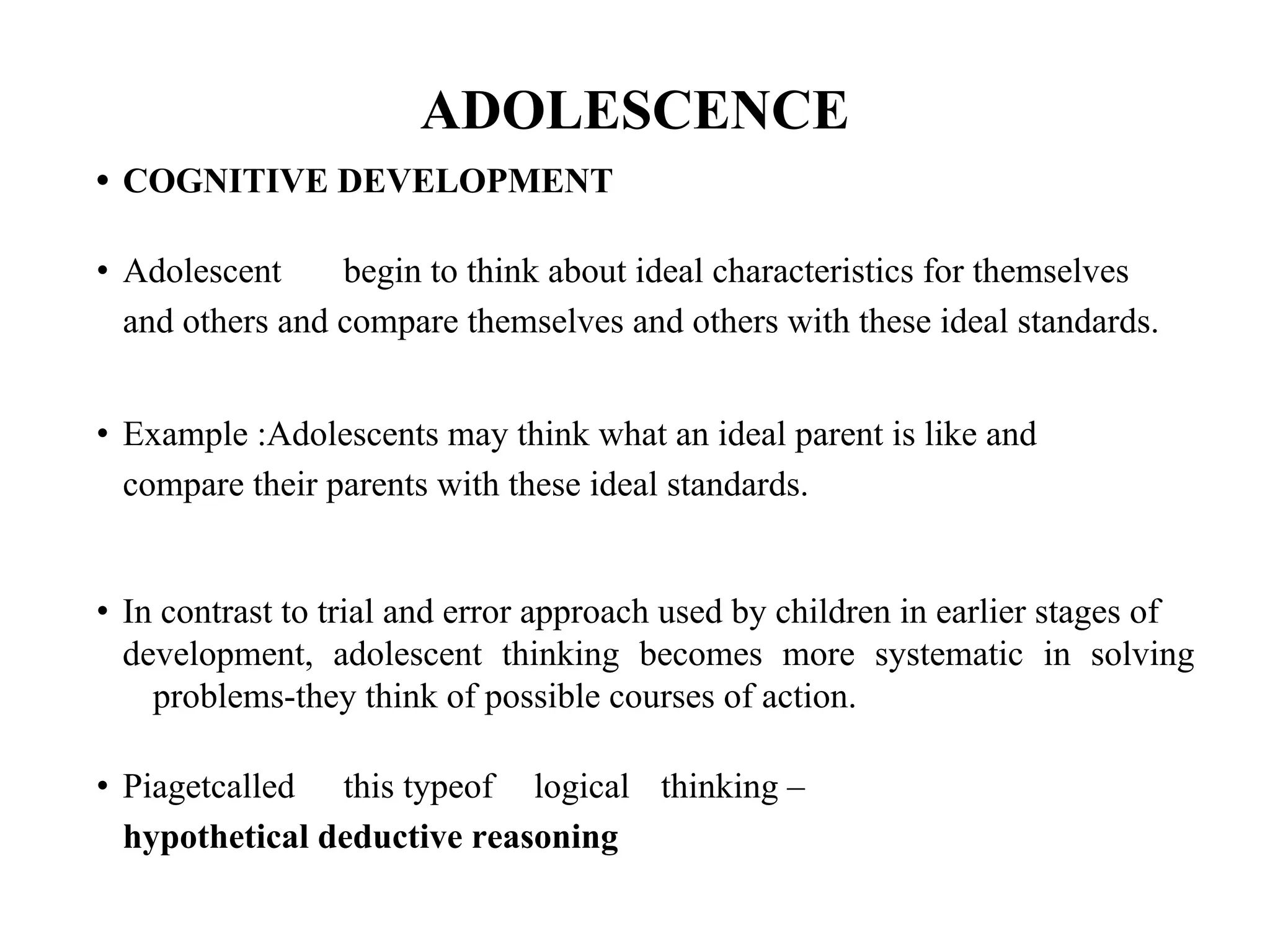 ADOLESCENCE
• COGNITIVE DEVELOPMENT
• Adolescent begin to think about ideal characteristics for themselves
and others and compare themselves and others with these ideal standards.
• Example :Adolescents may think what an ideal parent is like and
compare their parents with these ideal standards.
• In contrast to trial and error approach used by children in earlier stages of
development, adolescent thinking becomes more systematic in solving
problems-they think of possible courses of action.
• Piagetcalled this typeof logical thinking –
hypothetical deductive reasoning
 