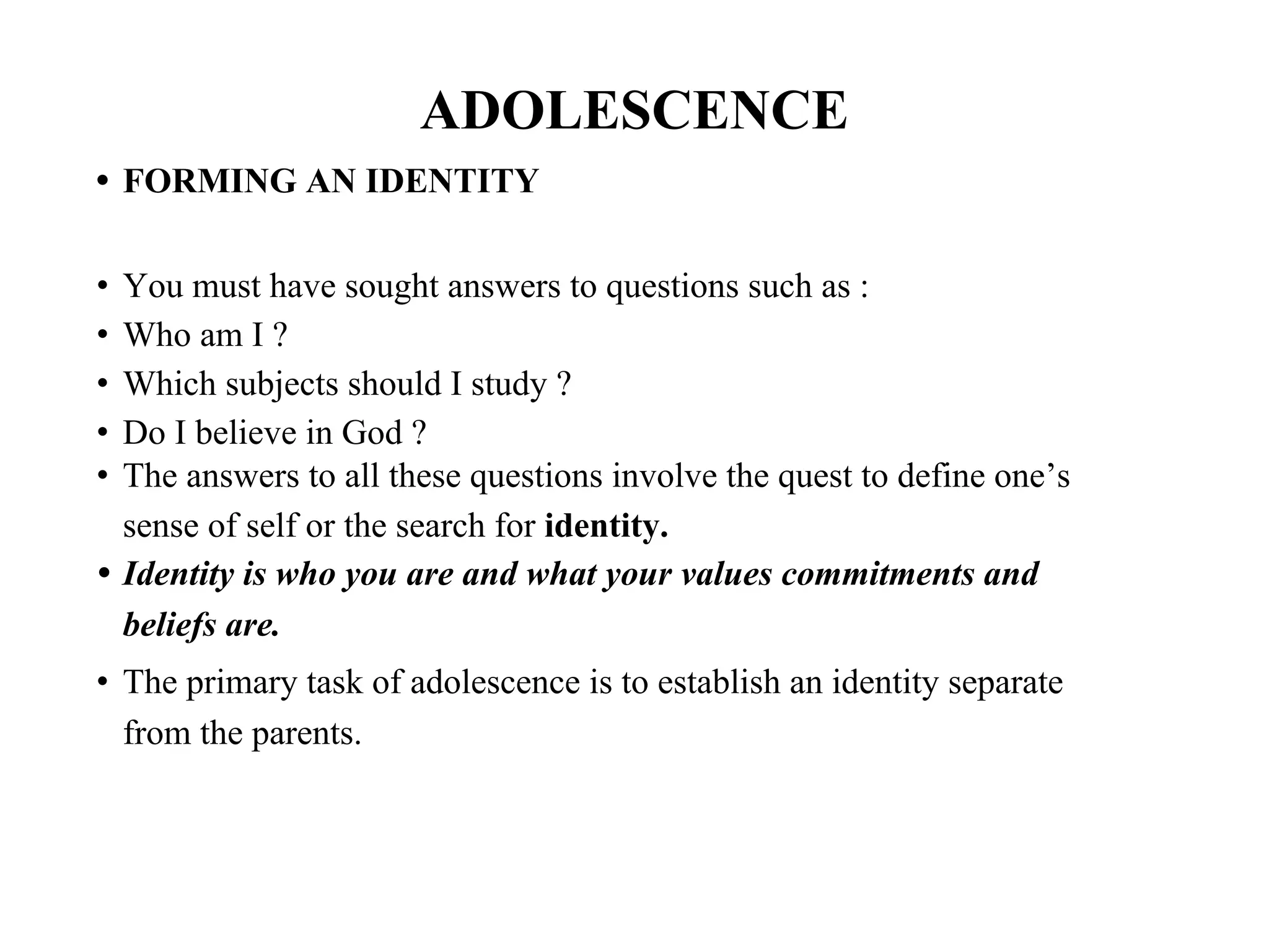 ADOLESCENCE
• FORMING AN IDENTITY
• You must have sought answers to questions such as :
• Who am I ?
• Which subjects should I study ?
• Do I believe in God ?
• The answers to all these questions involve the quest to define one’s
sense of self or the search for identity.
• Identity is who you are and what your values commitments and
beliefs are.
• The primary task of adolescence is to establish an identity separate
from the parents.
 