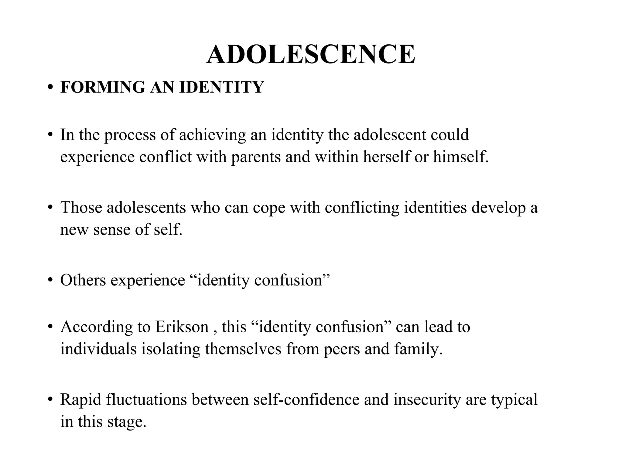 ADOLESCENCE
• FORMING AN IDENTITY
• In the process of achieving an identity the adolescent could
experience conflict with parents and within herself or himself.
• Those adolescents who can cope with conflicting identities develop a
new sense of self.
• Others experience “identity confusion”
• According to Erikson , this “identity confusion” can lead to
individuals isolating themselves from peers and family.
• Rapid fluctuations between self-confidence and insecurity are typical
in this stage.
 
