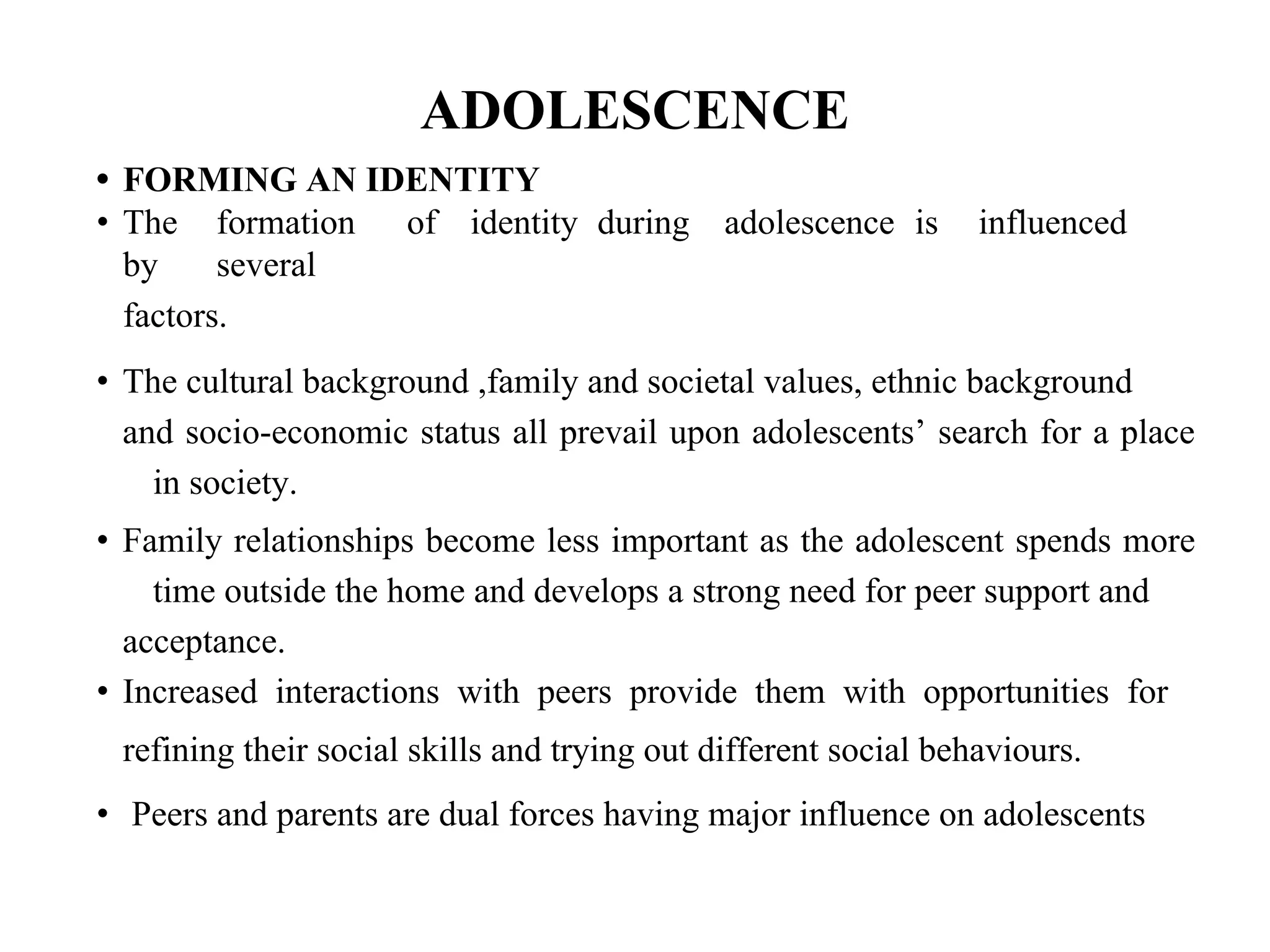ADOLESCENCE
• FORMING AN IDENTITY
• The formation of identity during adolescence is influenced
by several
factors.
• The cultural background ,family and societal values, ethnic background
and socio-economic status all prevail upon adolescents’ search for a place
in society.
• Family relationships become less important as the adolescent spends more
time outside the home and develops a strong need for peer support and
acceptance.
• Increased interactions with peers provide them with opportunities for
refining their social skills and trying out different social behaviours.
• Peers and parents are dual forces having major influence on adolescents
 