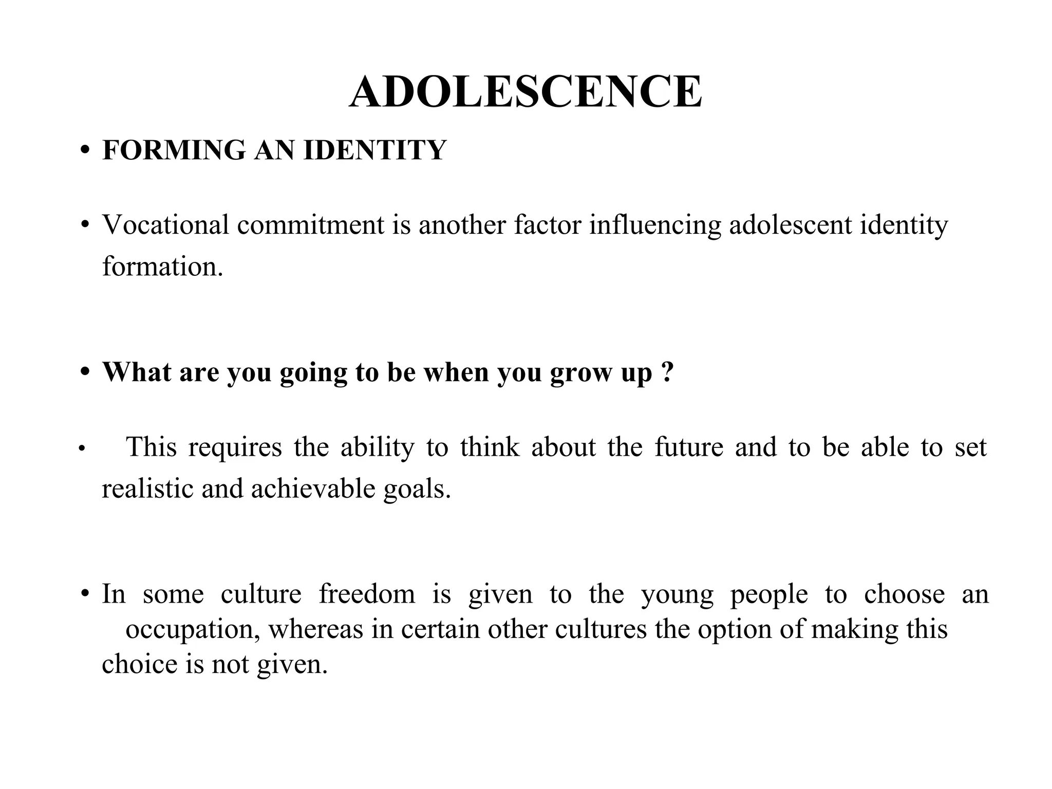 ADOLESCENCE
• FORMING AN IDENTITY
• Vocational commitment is another factor influencing adolescent identity
formation.
• What are you going to be when you grow up ?
• This requires the ability to think about the future and to be able to set
realistic and achievable goals.
• In some culture freedom is given to the young people to choose an
occupation, whereas in certain other cultures the option of making this
choice is not given.
 
