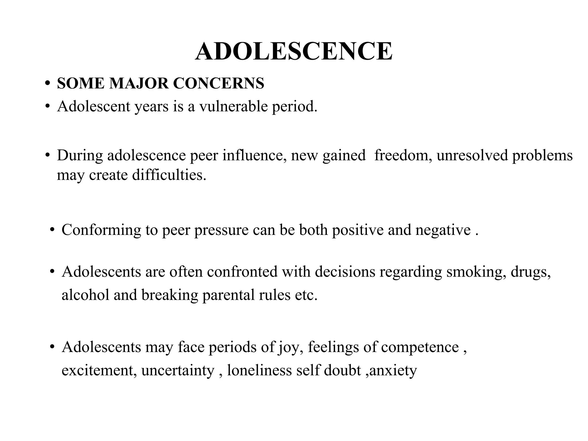 ADOLESCENCE
• SOME MAJOR CONCERNS
• Adolescent years is a vulnerable period.
• During adolescence peer influence, new gained freedom, unresolved problems
may create difficulties.
• Conforming to peer pressure can be both positive and negative .
• Adolescents are often confronted with decisions regarding smoking, drugs,
alcohol and breaking parental rules etc.
• Adolescents may face periods of joy, feelings of competence ,
excitement, uncertainty , loneliness self doubt ,anxiety
 