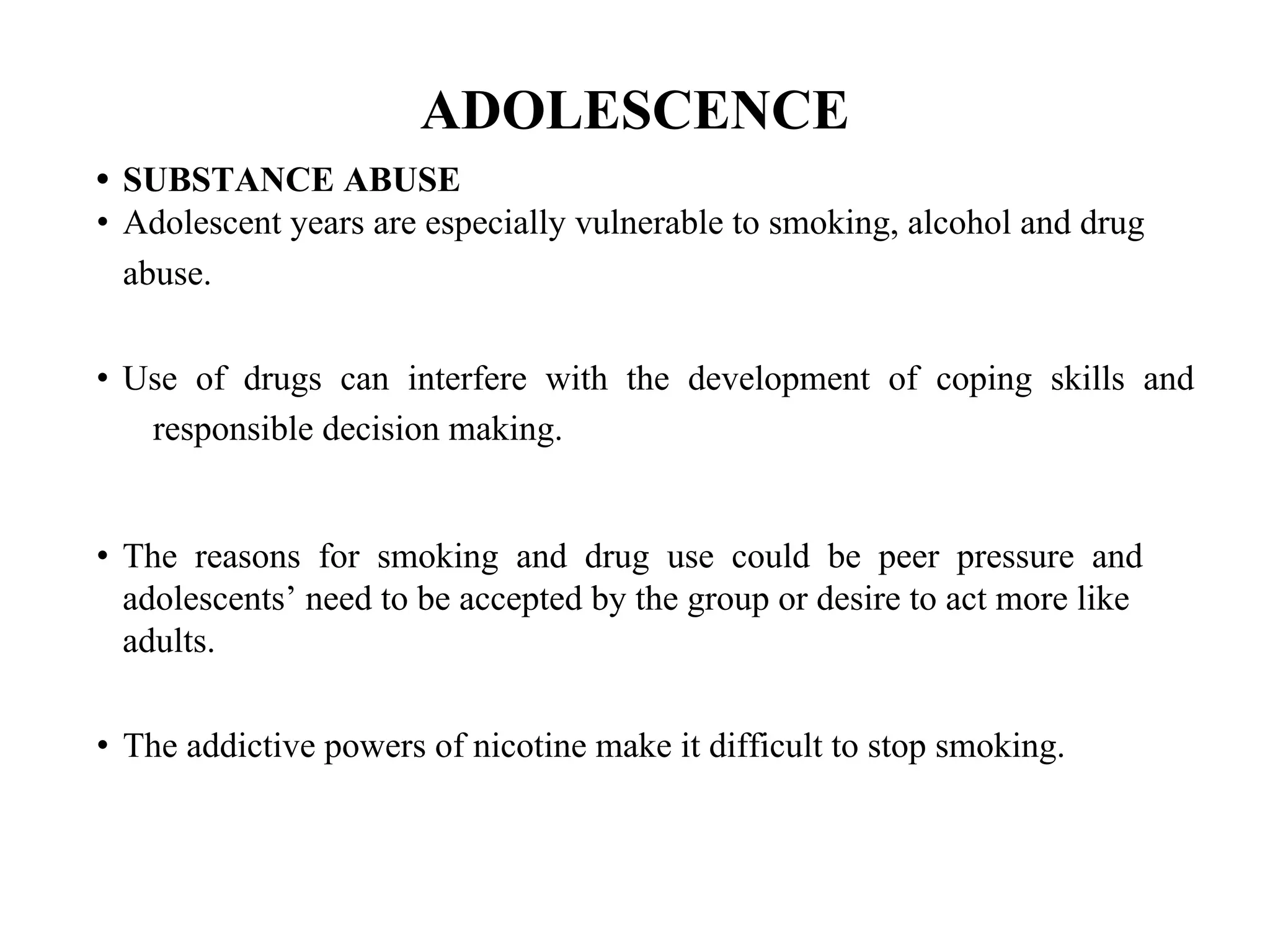 ADOLESCENCE
• SUBSTANCE ABUSE
• Adolescent years are especially vulnerable to smoking, alcohol and drug
abuse.
• Use of drugs can interfere with the development of coping skills and
responsible decision making.
• The reasons for smoking and drug use could be peer pressure and
adolescents’ need to be accepted by the group or desire to act more like
adults.
• The addictive powers of nicotine make it difficult to stop smoking.
 