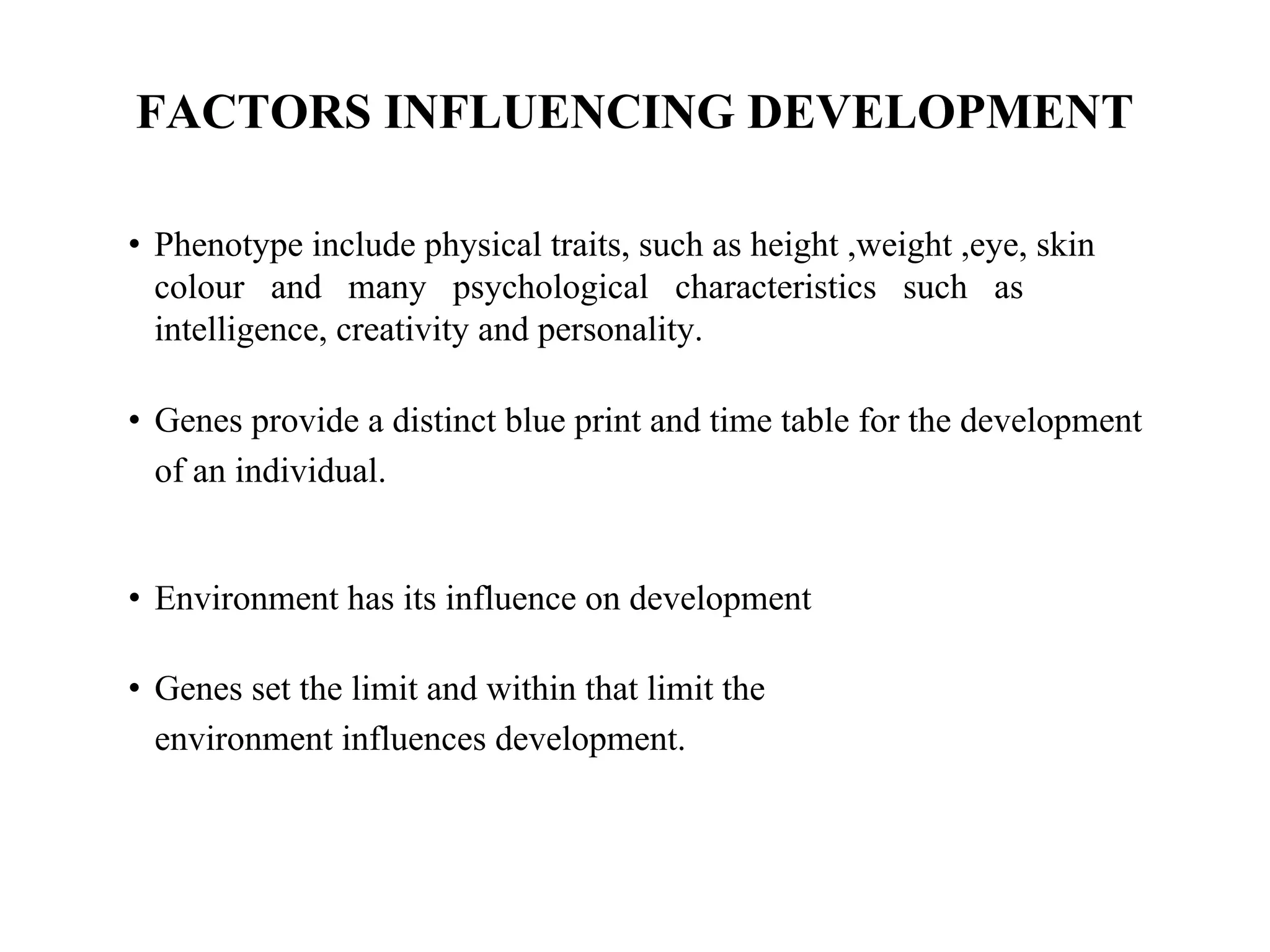 FACTORS INFLUENCING DEVELOPMENT
• Phenotype include physical traits, such as height ,weight ,eye, skin
colour and many psychological characteristics such as
intelligence, creativity and personality.
• Genes provide a distinct blue print and time table for the development
of an individual.
• Environment has its influence on development
• Genes set the limit and within that limit the
environment influences development.
 