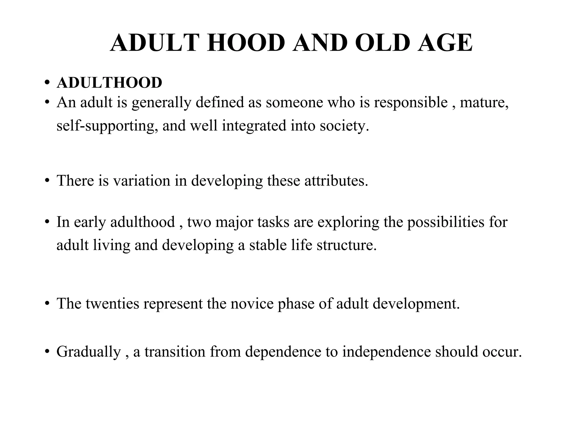 ADULT HOOD AND OLD AGE
• ADULTHOOD
• An adult is generally defined as someone who is responsible , mature,
self-supporting, and well integrated into society.
• There is variation in developing these attributes.
• In early adulthood , two major tasks are exploring the possibilities for
adult living and developing a stable life structure.
• The twenties represent the novice phase of adult development.
• Gradually , a transition from dependence to independence should occur.
 