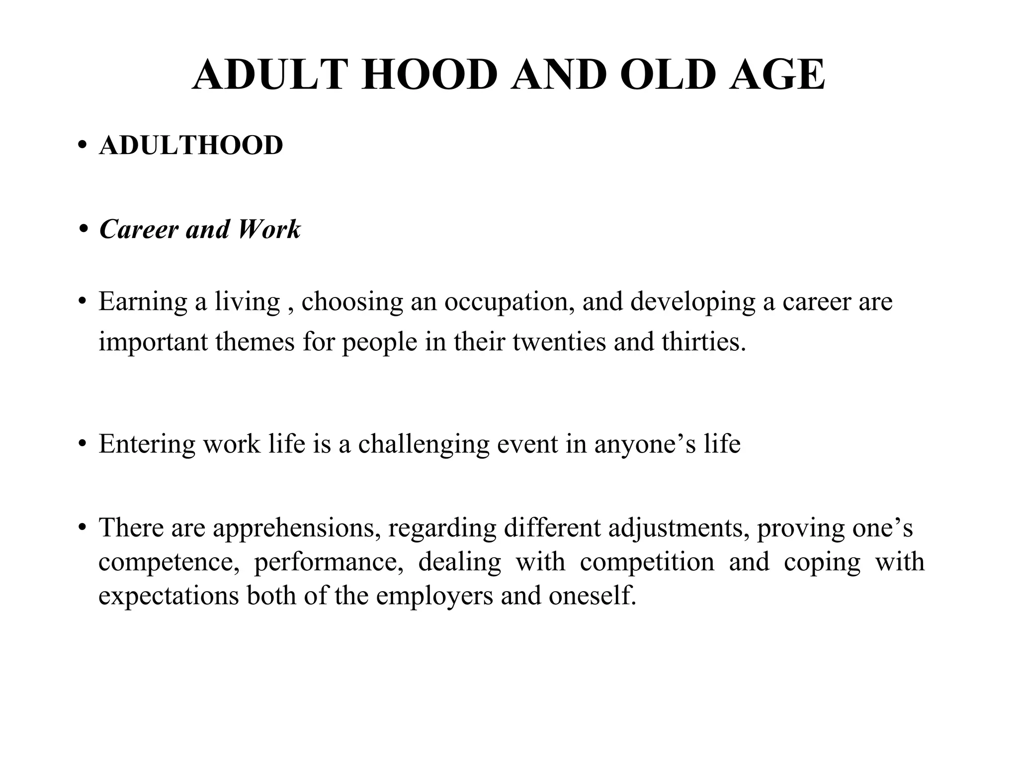 ADULT HOOD AND OLD AGE
• ADULTHOOD
• Career and Work
• Earning a living , choosing an occupation, and developing a career are
important themes for people in their twenties and thirties.
• Entering work life is a challenging event in anyone’s life
• There are apprehensions, regarding different adjustments, proving one’s
competence, performance, dealing with competition and coping with
expectations both of the employers and oneself.
 