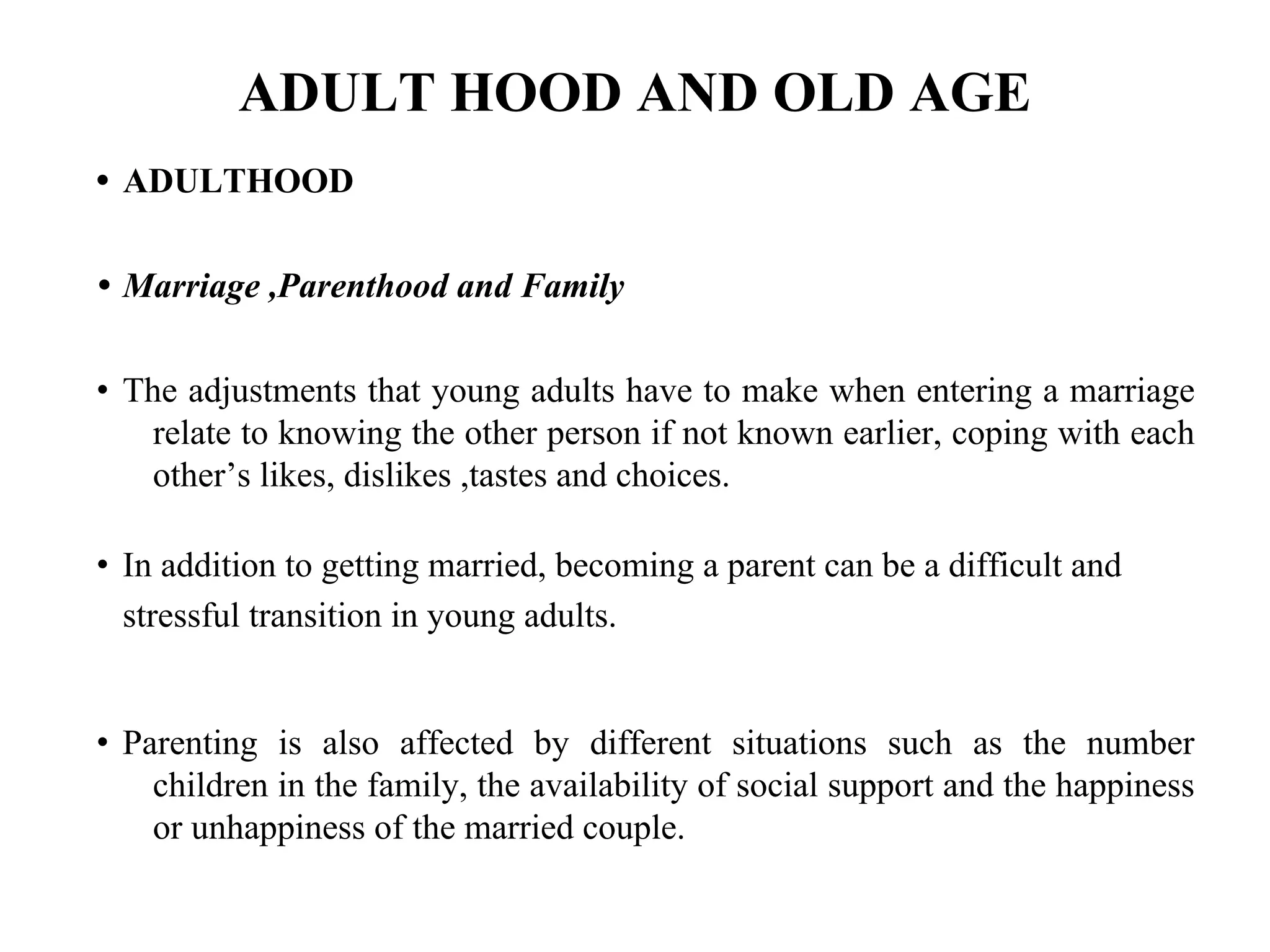 ADULT HOOD AND OLD AGE
• ADULTHOOD
• Marriage ,Parenthood and Family
• The adjustments that young adults have to make when entering a marriage
relate to knowing the other person if not known earlier, coping with each
other’s likes, dislikes ,tastes and choices.
• In addition to getting married, becoming a parent can be a difficult and
stressful transition in young adults.
• Parenting is also affected by different situations such as the number
children in the family, the availability of social support and the happiness
or unhappiness of the married couple.
 
