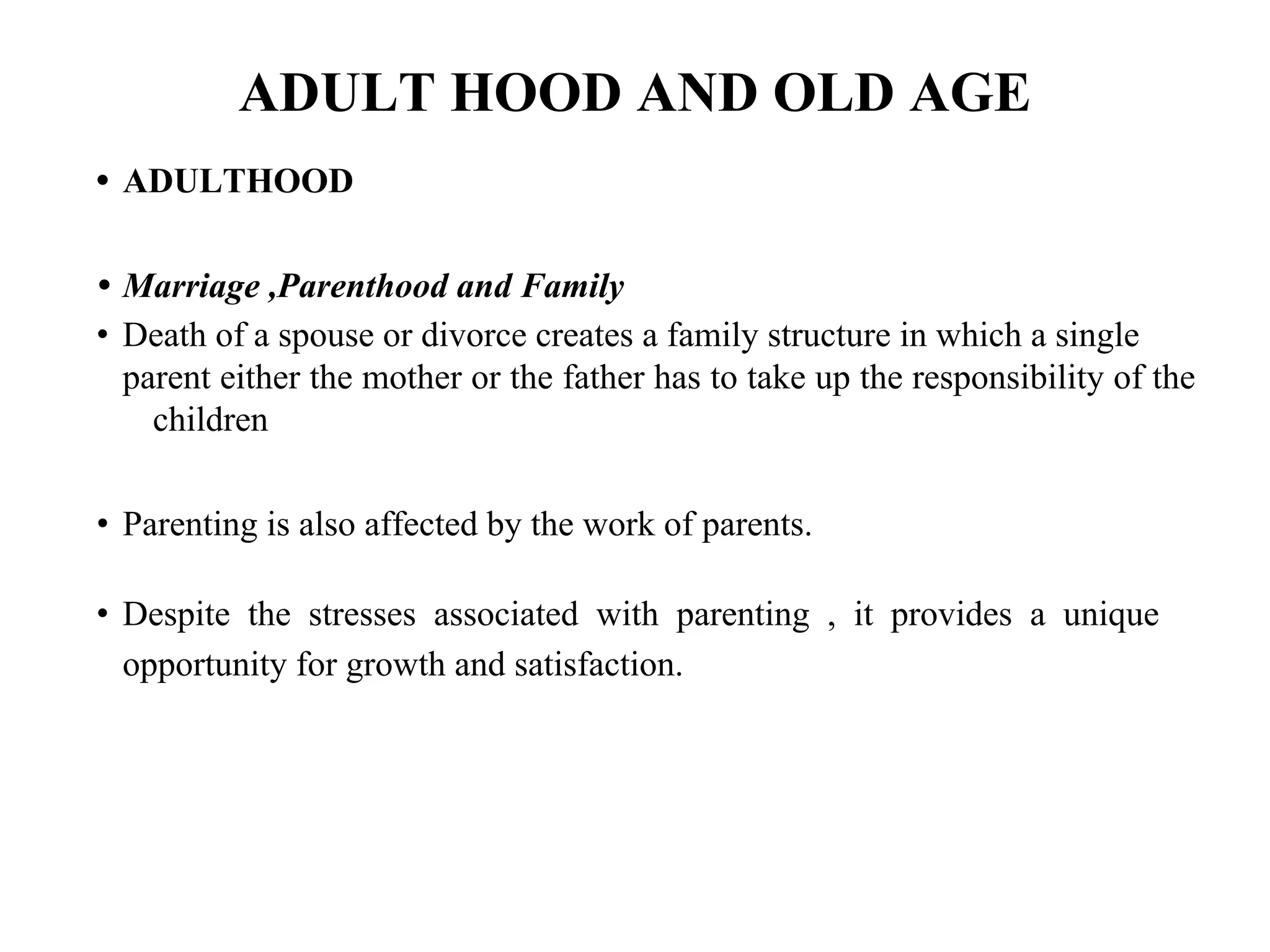 ADULT HOOD AND OLD AGE
• ADULTHOOD
• Marriage ,Parenthood and Family
• Death of a spouse or divorce creates a family structure in which a single
parent either the mother or the father has to take up the responsibility of the
children
• Parenting is also affected by the work of parents.
• Despite the stresses associated with parenting , it provides a unique
opportunity for growth and satisfaction.
 