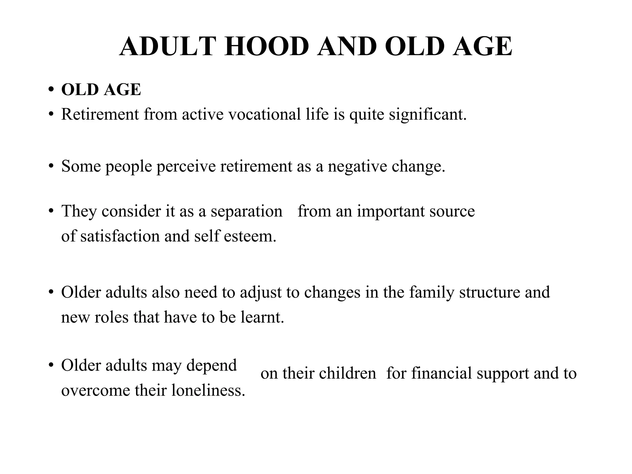 ADULT HOOD AND OLD AGE
• OLD AGE
• Retirement from active vocational life is quite significant.
• Some people perceive retirement as a negative change.
• They consider it as a separation from an important source
of satisfaction and self esteem.
• Older adults also need to adjust to changes in the family structure and
new roles that have to be learnt.
• Older adults may depend
overcome their loneliness.
on their children for financial support and to
 