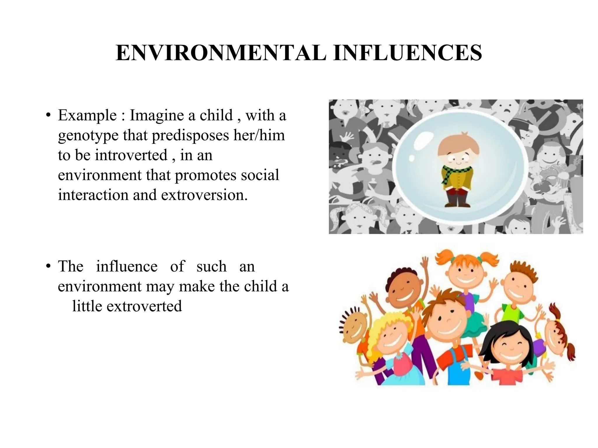 ENVIRONMENTAL INFLUENCES
• Example : Imagine a child , with a
genotype that predisposes her/him
to be introverted , in an
environment that promotes social
interaction and extroversion.
• The influence of such an
environment may make the child a
little extroverted
 