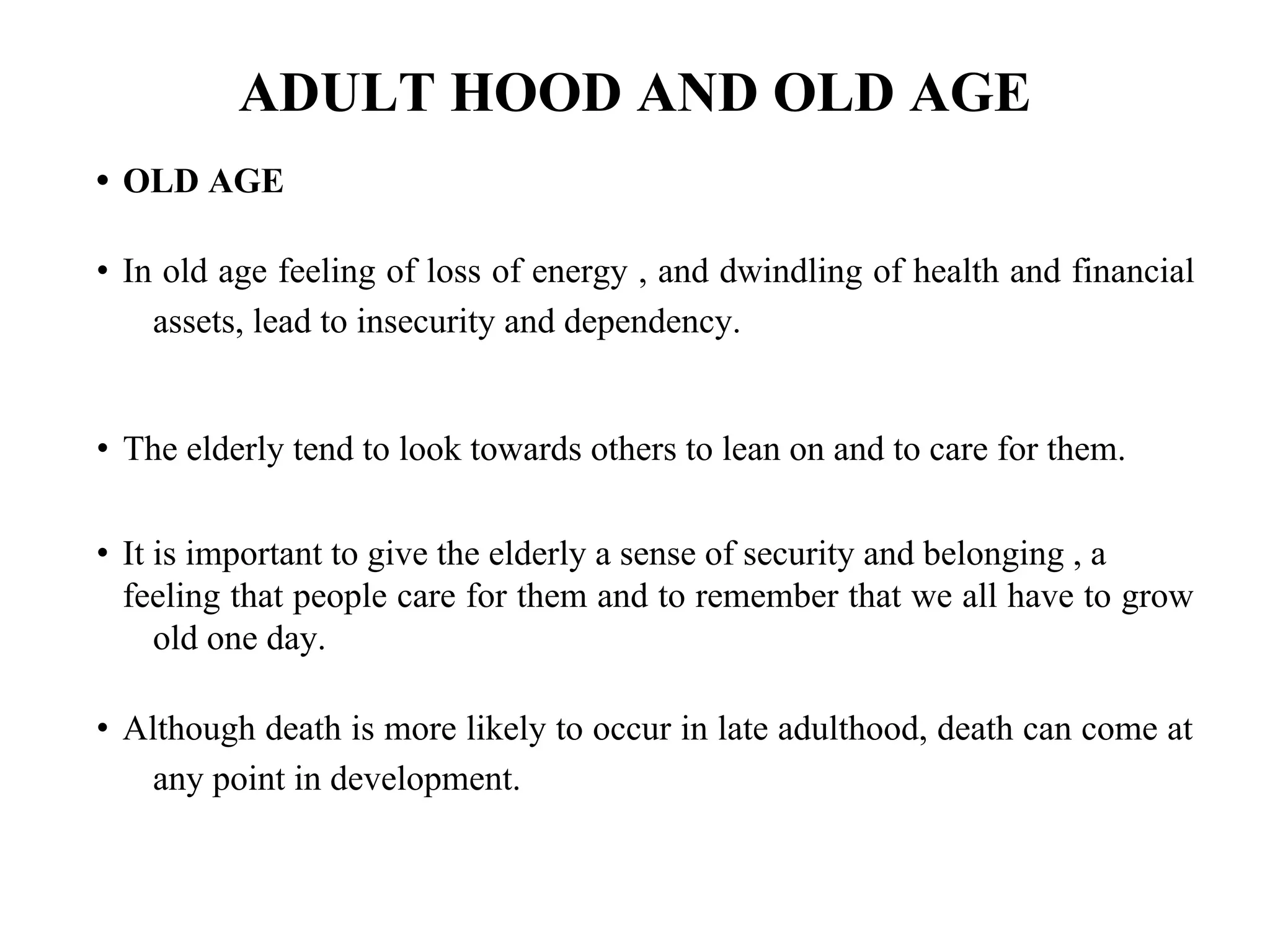 ADULT HOOD AND OLD AGE
• OLD AGE
• In old age feeling of loss of energy , and dwindling of health and financial
assets, lead to insecurity and dependency.
• The elderly tend to look towards others to lean on and to care for them.
• It is important to give the elderly a sense of security and belonging , a
feeling that people care for them and to remember that we all have to grow
old one day.
• Although death is more likely to occur in late adulthood, death can come at
any point in development.
 
