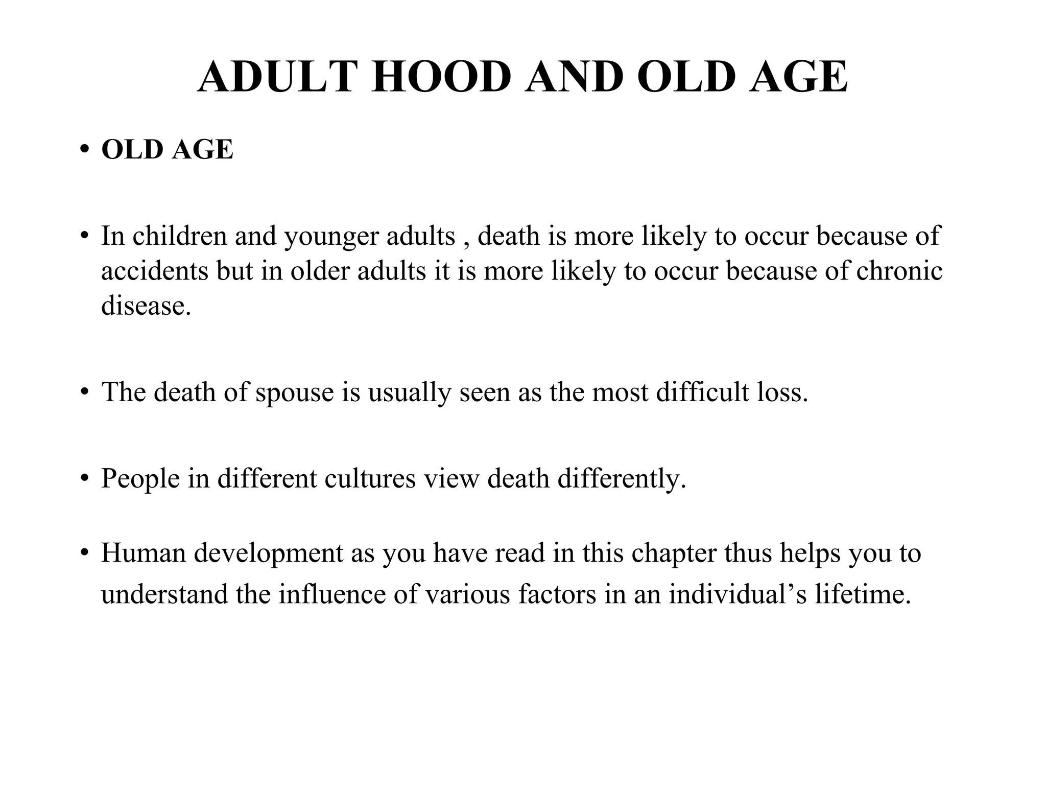 ADULT HOOD AND OLD AGE
• OLD AGE
• In children and younger adults , death is more likely to occur because of
accidents but in older adults it is more likely to occur because of chronic
disease.
• The death of spouse is usually seen as the most difficult loss.
• People in different cultures view death differently.
• Human development as you have read in this chapter thus helps you to
understand the influence of various factors in an individual’s lifetime.
 